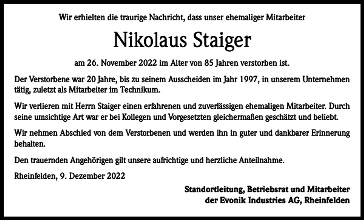 <p>Wir erhielten die traurige Nachricht, dass unser ehemaliger Mitarbeiter</p><p>Nikolaus Staiger<br />am 26. November 2022 im Alter von 85 Jahren verstorben ist.<br />Der Verstorbene war 20 Jahre, bis zu seinem Ausscheiden im Jahr 1997, in unserem Unternehmen<br />tätig, zuletzt als Mitarbeiter im Technikum.<br />Wir verlieren mit Herrn Staiger einen erfahrenen und zuverlässigen ehemaligen Mitarbeiter. Durch<br />seine umsichtige Art war er bei Kollegen und Vorgesetzten gleichermaßen geschätzt und beliebt.<br />Wir nehmen Abschied von dem Verstorbenen und werden ihn in guter und dankbarer Erinnerung<br />behalten.<br />Den trauernden Angehörigen gilt unsere aufrichtige und herzliche Anteilnahme.<br />Rheinfelden, 9. Dezember 2022<br />Standortleitung, Betriebsrat und Mitarbeiter<br />der Evonik Industries AG, Rheinfelden</p>