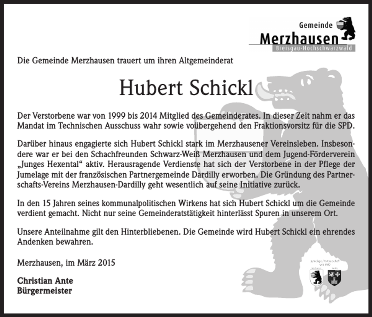 <p>Die Gemeinde Merzhausen trauert um ihren Altgemeinderat</p><p>Hubert Schickl<br />Der Verstorbene war von 1999 bis 2014 Mitglied des Gemeinderates. In dieser Zeit nahm er das<br />Mandat im Technischen Ausschuss wahr sowie voübergehend den Fraktionsvorsitz für die SPD.<br />Darüber hinaus engagierte sich Hubert Schickl stark im Merzhausener Vereinsleben. Insbesondere war er bei den Schachfreunden Schwarz-Weiß Merzhausen und dem Jugend-Förderverein<br />„Junges Hexental“ aktiv. Herausragende Verdienste hat sich der Verstorbene in der Pflege der<br />Jumelage mit der französischen Partnergemeinde Dardilly erworben. Die Gründung des Partnerschafts-Vereins Merzhausen-Dardilly geht wesentlich auf seine Initiative zurück.<br />In den 15 Jahren seines kommunalpolitischen Wirkens hat sich Hubert Schickl um die Gemeinde<br />verdient gemacht. Nicht nur seine Gemeinderatstätigkeit hinterlässt Spuren in unserem Ort.<br />Unsere Anteilnahme gilt den Hinterbliebenen. Die Gemeinde wird Hubert Schickl ein ehrendes<br />Andenken bewahren.<br />Merzhausen, im März 2015<br />Christian Ante<br />Bürgermeister</p>