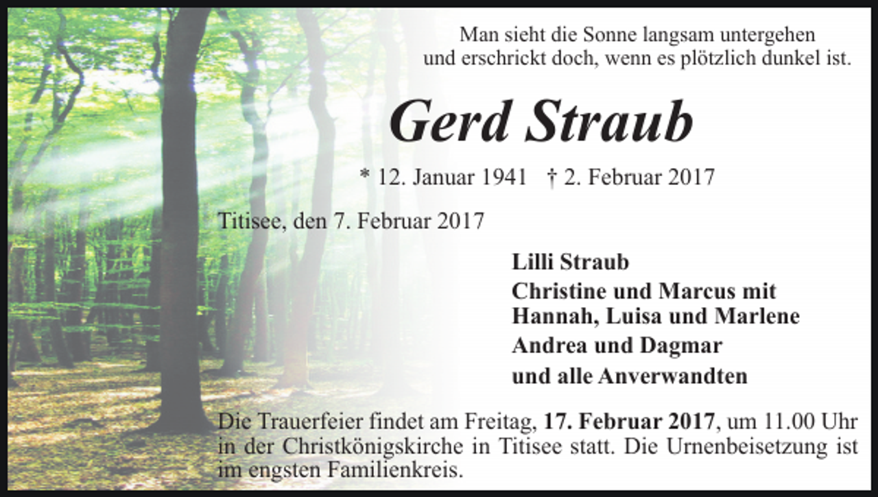 <p>Man sieht die Sonne langsam untergehen<br />und erschrickt doch, wenn es plötzlich dunkel ist.</p><p>Gerd Straub<br />* 12. Januar 1941 † 2. Februar 2017<br />Titisee, den 7. Februar 2017<br />Lilli Straub<br />Christine und Marcus mit<br />Hannah, Luisa und Marlene<br />Andrea und Dagmar<br />und alle Anverwandten<br />Die Trauerfeier findet am Freitag, 17. Februar 2017, um 11.00 Uhr<br />in der Christkönigskirche in Titisee statt. Die Urnenbeisetzung ist<br />im engsten Familienkreis.</p>