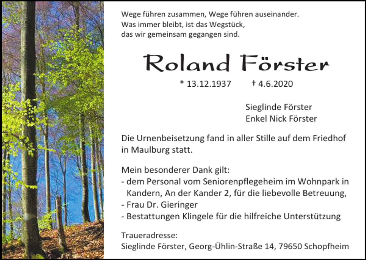 <p>Wege führen zusammen, Wege führen auseinander.<br />Was immer bleibt, ist das Wegstück,<br />das wir gemeinsam gegangen sind.</p><p>Roland Förster<br />* 13.12.1937</p><p>† 4.6.2020<br />Sieglinde Förster<br />Enkel Nick Förster</p><p>Die Urnenbeisetzung fand in aller Stille auf dem Friedhof<br />in Maulburg statt.<br />Mein besonderer Dank gilt:<br />- dem Personal vom Seniorenpflegeheim im Wohnpark in<br />Kandern, An der Kander 2, für die liebevolle Betreuung,<br />- Frau Dr. Gieringer<br />- Bestattungen Klingele für die hilfreiche Unterstützung<br />Traueradresse:<br />Sieglinde Förster, Georg-Ühlin-Straße 14, 79650 Schopfheim</p>