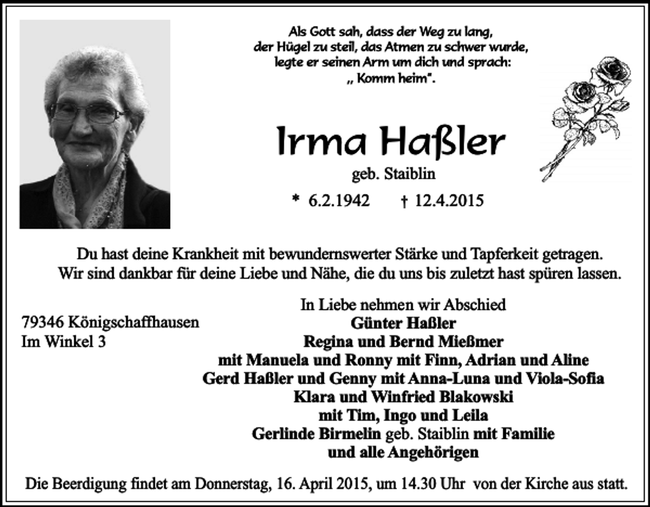 <p>Als Gott sah, dass der Weg zu lang,<br />der Hügel zu steil, das Atmen zu schwer wurde,<br />legte er seinen Arm um dich und sprach:<br />,, Komm heim”.</p><p>Irma Haßler<br />geb. Staiblin</p><p>* 6.2.1942</p><p>†</p><p>12.4.2015</p><p>Du hast deine Krankheit mit bewundernswerter Stärke und Tapferkeit getragen.<br />Wir sind dankbar für deine Liebe und Nähe, die du uns bis zuletzt hast spüren lassen.<br />79346 Königschaffhausen<br />Im Winkel 3</p><p>In Liebe nehmen wir Abschied<br />Günter Haßler<br />Regina und Bernd Mießmer<br />mit Manuela und Ronny mit Finn, Adrian und Aline<br />Gerd Haßler und Genny mit Anna-Luna und Viola-Sofia<br />Klara und Winfried Blakowski<br />mit Tim, Ingo und Leila<br />Gerlinde Birmelin geb. Staiblin mit Familie<br />und alle Angehörigen</p><p>Die Beerdigung findet am Donnerstag, 16. April 2015, um 14.30 Uhr von der Kirche aus statt.</p>
