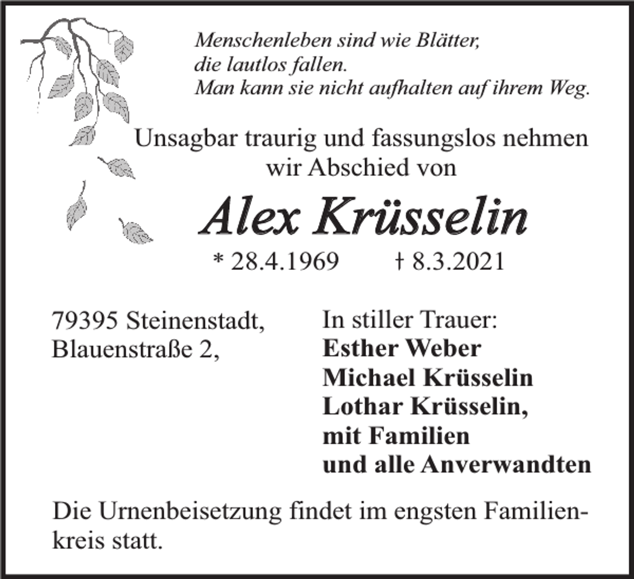 <p>Menschenleben sind wie Blätter,<br />die lautlos fallen.<br />Man kann sie nicht aufhalten auf ihrem Weg.</p><p>Unsagbar traurig und fassungslos nehmen<br />wir Abschied von</p><p>Alex Krüsselin<br />* 28.4.1969</p><p>79395 Steinenstadt,<br />Blauenstraße 2,</p><p>8.3.2021</p><p>In stiller Trauer:<br />Esther Weber<br />Michael Krüsselin<br />Lothar Krüsselin,<br />mit Familien<br />und alle Anverwandten</p><p>Die Urnenbeisetzung findet im engsten Familienkreis statt.</p>