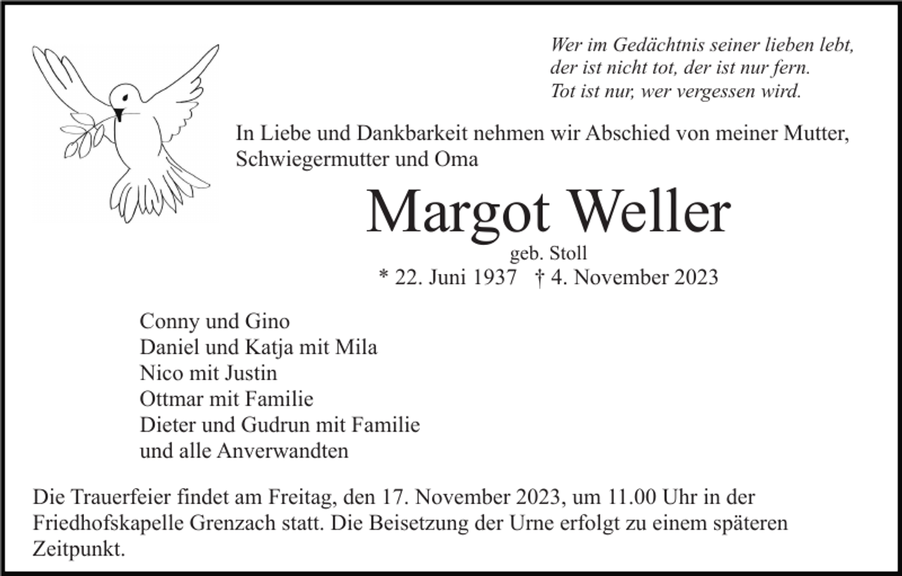 <p>Wer im Gedächtnis seiner lieben lebt,<br />der ist nicht tot, der ist nur fern.<br />Tot ist nur, wer vergessen wird.</p><p>In Liebe und Dankbarkeit nehmen wir Abschied von meiner Mutter,<br />Schwiegermutter und Oma</p><p>Margot Weller<br />geb. Stoll</p><p>* 22. Juni 1937 † 4. November 2023<br />Conny und Gino<br />Daniel und Katja mit Mila<br />Nico mit Justin<br />Ottmar mit Familie<br />Dieter und Gudrun mit Familie<br />und alle Anverwandten<br />Die Trauerfeier findet am Freitag, den 17. November 2023, um 11.00 Uhr in der<br />Friedhofskapelle Grenzach statt. Die Beisetzung der Urne erfolgt zu einem späteren<br />Zeitpunkt.</p>