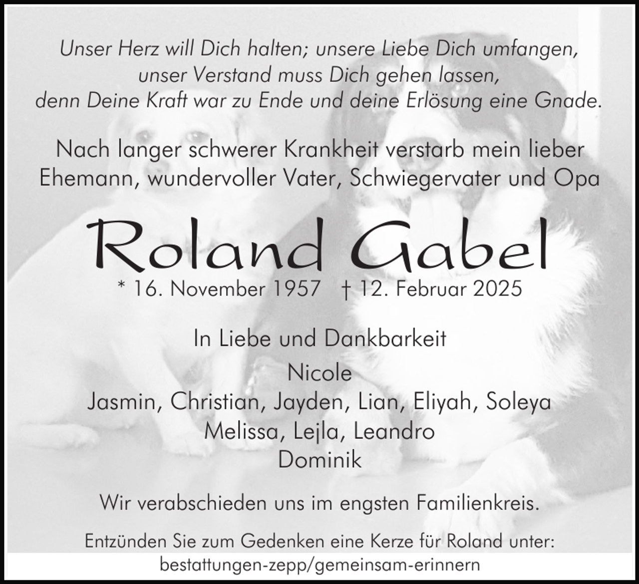 <p>Unser Herz will Dich halten; unsere Liebe Dich umfangen,<br />unser Verstand muss Dich gehen lassen,<br />denn Deine Kraft war zu Ende und deine Erlösung eine Gnade.</p><p>Nach langer schwerer Krankheit verstarb mein lieber<br />Ehemann, wundervoller Vater, Schwiegervater und Opa</p><p>Roland Gabel<br />* 16. November 1957 † 12. Februar 2025</p><p>In Liebe und Dankbarkeit<br />Nicole<br />Jasmin, Christian, Jayden, Lian, Eliyah, Soleya<br />Melissa, Lejla, Leandro<br />Dominik<br />Wir verabschieden uns im engsten Familienkreis.<br />Entzünden Sie zum Gedenken eine Kerze für Roland unter:<br />bestattungen-zepp/gemeinsam-erinnern</p>