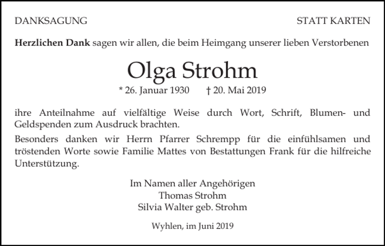 <p>DANKSAGUNG</p><p>STATT KARTEN</p><p>Herzlichen Dank sagen wir allen, die beim Heimgang unserer lieben Verstorbenen</p><p>Olga Strohm</p><p>* 26. Januar 1930</p><p>† 20. Mai 2019</p><p>ihre Anteilnahme auf vielfältige Weise durch Wort, Schrift, Blumen- und<br />Geldspenden zum Ausdruck brachten.<br />Besonders danken wir Herrn Pfarrer Schrempp für die einfühlsamen und<br />tröstenden Worte sowie Familie Mattes von Bestattungen Frank für die hilfreiche<br />Unterstützung.<br />Im Namen aller Angehörigen<br />Thomas Strohm<br />Silvia Walter geb. Strohm<br />Wyhlen, im Juni 2019</p>