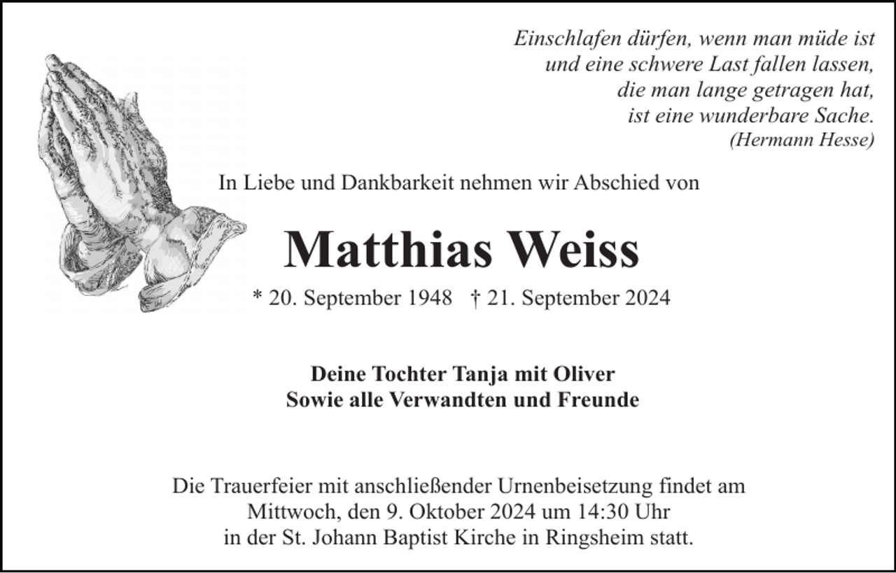 <p>Einschlafen dürfen, wenn man müde ist<br />und eine schwere Last fallen lassen,<br />die man lange getragen hat,<br />ist eine wunderbare Sache.<br />(Hermann Hesse)</p><p>In Liebe und Dankbarkeit nehmen wir Abschied von</p><p>Matthias Weiss<br />* 20. September 1948 † 21. September 2024</p><p>Deine Tochter Tanja mit Oliver<br />Sowie alle Verwandten und Freunde</p><p>Die Trauerfeier mit anschließender Urnenbeisetzung findet am<br />Mittwoch, den 9. Oktober 2024 um 14:30 Uhr<br />in der St. Johann Baptist Kirche in Ringsheim statt.</p>