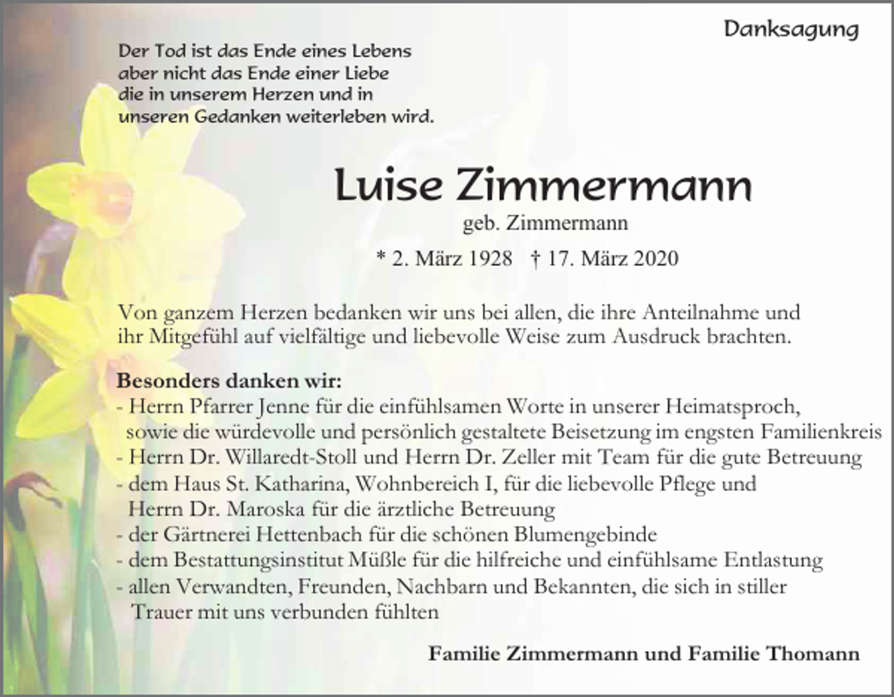 <p>Danksagung<br />Der Tod ist das Ende eines Lebens<br />aber nicht das Ende einer Liebe<br />die in unserem Herzen und in<br />unseren Gedanken weiterleben wird.</p><p>Luise Zimmermann<br />geb. Zimmermann<br />* 2. März 1928 † 17. März 2020</p><p>Von ganzem Herzen bedanken wir uns bei allen, die ihre Anteilnahme und<br />ihr Mitgefühl auf vielfältige und liebevolle Weise zum Ausdruck brachten.<br />Besonders danken wir:<br />- Herrn Pfarrer Jenne für die einfühlsamen Worte in unserer Heimatsproch,<br />sowie die würdevolle und persönlich gestaltete Beisetzung im engsten Familienkreis<br />- Herrn Dr. Willaredt-Stoll und Herrn Dr. Zeller mit Team für die gute Betreuung<br />- dem Haus St. Katharina, Wohnbereich I, für die liebevolle Pflege und<br />Herrn Dr. Maroska für die ärztliche Betreuung<br />- der Gärtnerei Hettenbach für die schönen Blumengebinde<br />- dem Bestattungsinstitut Müßle für die hilfreiche und einfühlsame Entlastung<br />- allen Verwandten, Freunden, Nachbarn und Bekannten, die sich in stiller<br />Trauer mit uns verbunden fühlten<br />Familie Zimmermann und Familie Thomann</p>