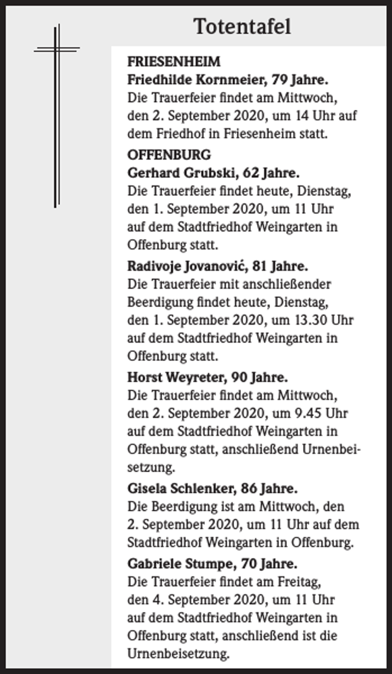 <p>Totentafel<br />FRIESENHEIM<br />Friedhilde Kornmeier, 79 Jahre.<br />Die Trauerfeier findet am Mittwoch,<br />den 2. September 2020, um 14 Uhr auf<br />dem Friedhof in Friesenheim statt.<br />OFFENBURG<br />Gerhard Grubski, 62 Jahre.<br />Die Trauerfeier findet heute, Dienstag,<br />den 1. September 2020, um 11 Uhr<br />auf dem Stadtfriedhof Weingarten in<br />Offenburg statt.<br />´ 81 Jahre.<br />Radivoje Jovanovic,<br />Die Trauerfeier mit anschließender<br />Beerdigung findet heute, Dienstag,<br />den 1. September 2020, um 13.30 Uhr<br />auf dem Stadtfriedhof Weingarten in<br />Offenburg statt.<br />Horst Weyreter, 90 Jahre.<br />Die Trauerfeier findet am Mittwoch,<br />den 2. September 2020, um 9.45 Uhr<br />auf dem Stadtfriedhof Weingarten in<br />Offenburg statt, anschließend Urnenbeisetzung.<br />Gisela Schlenker, 86 Jahre.<br />Die Beerdigung ist am Mittwoch, den<br />2. September 2020, um 11 Uhr auf dem<br />Stadtfriedhof Weingarten in Offenburg.<br />Gabriele Stumpe, 70 Jahre.<br />Die Trauerfeier findet am Freitag,<br />den 4. September 2020, um 11 Uhr<br />auf dem Stadtfriedhof Weingarten in<br />Offenburg statt, anschließend ist die<br />Urnenbeisetzung.</p>