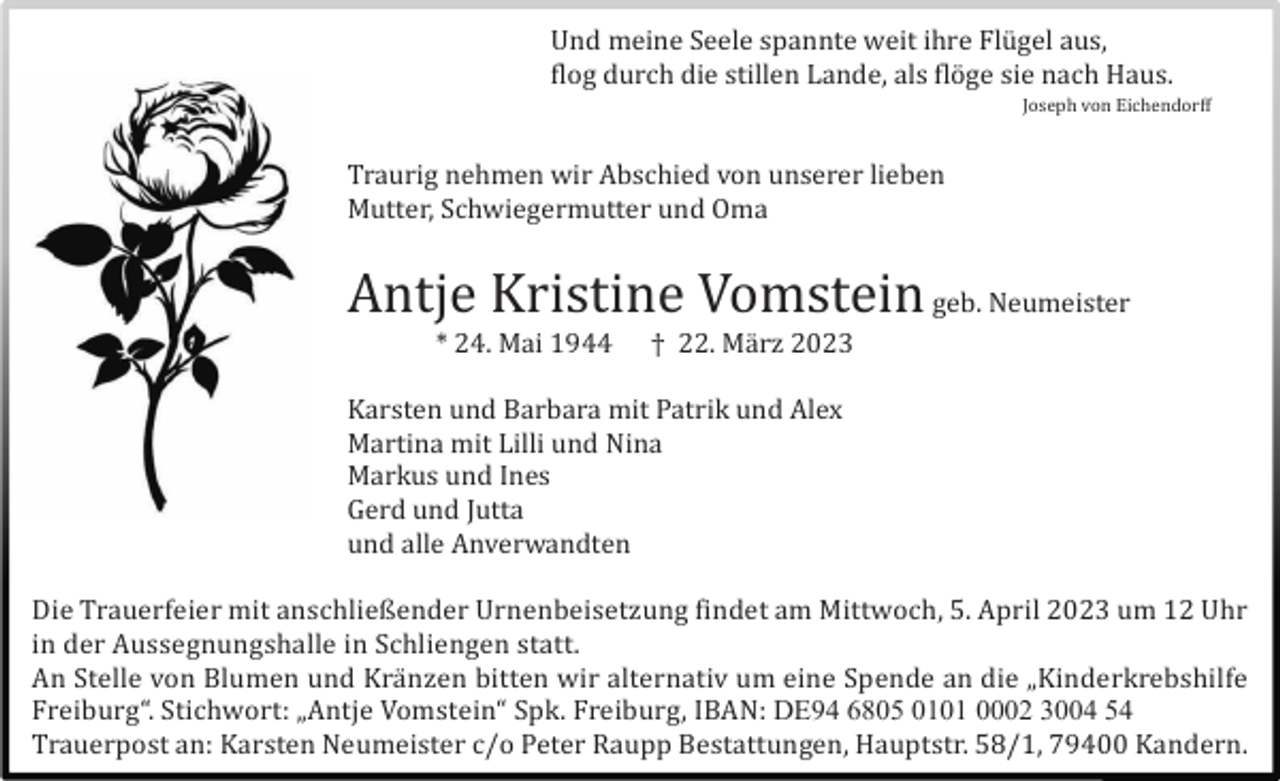 <p>Und meine Seele spannte weit ihre Flü gel aus,<br />flog durch die stillen Lande, als flö ge sie nach Haus.<br />Joseph von Eichendorff</p><p>Traurig nehmen wir Abschied von unserer lieben<br />Mutter, Schwiegermutter und Oma</p><p>Antje Kristine Vomstein geb. Neumeister<br />* 24. Mai 1944</p><p>† 22. Mä rz 2023</p><p>Karsten und Barbara mit Patrik und Alex<br />Martina mit Lilli und Nina<br />Markus und Ines<br />Gerd und Jutta<br />und alle Anverwandten<br />Die Trauerfeier mit anschließender Urnenbeisetzung findet am Mittwoch, 5. April 2023 um 12 Uhr<br />in der Aussegnungshalle in Schliengen statt.<br />An Stelle von Blumen und Krä nzen bitten wir alternativ um eine Spende an die „Kinderkrebshilfe<br />Freiburg“. Stichwort: „Antje Vomstein“ Spk. Freiburg, IBAN: DE94 6805 0101 0002 3004 54<br />Trauerpost an: Karsten Neumeister c/o Peter Raupp Bestattungen, Hauptstr. 58/1, 79400 Kandern.</p>