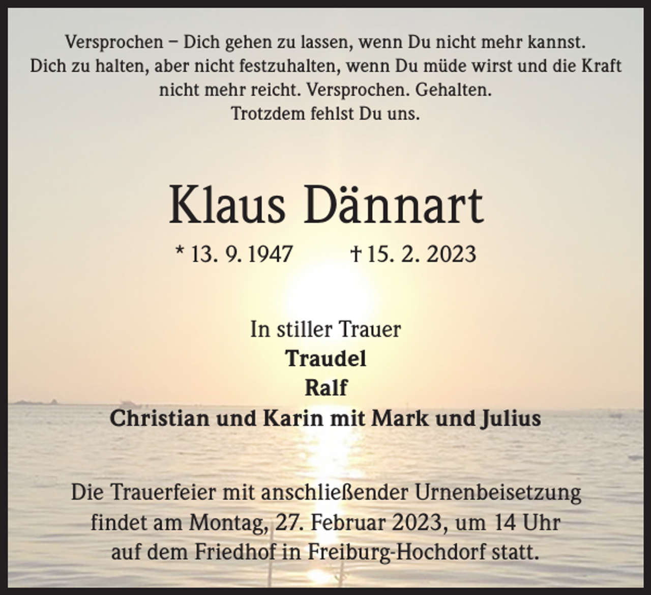 <p>Versprochen – Dich gehen zu lassen, wenn Du nicht mehr kannst.<br />Dich zu halten, aber nicht festzuhalten, wenn Du müde wirst und die Kraft<br />nicht mehr reicht. Versprochen. Gehalten.<br />Trotzdem fehlst Du uns.</p><p>Klaus Dännart<br />* 13. 9. 1947</p><p>† 15. 2. 2023</p><p>In stiller Trauer<br />Traudel<br />Ralf<br />Christian und Karin mit Mark und Julius<br />Die Trauerfeier mit anschließender Urnenbeisetzung<br />findet am Montag, 27. Februar 2023, um 14 Uhr<br />auf dem Friedhof in Freiburg-Hochdorf statt.</p>