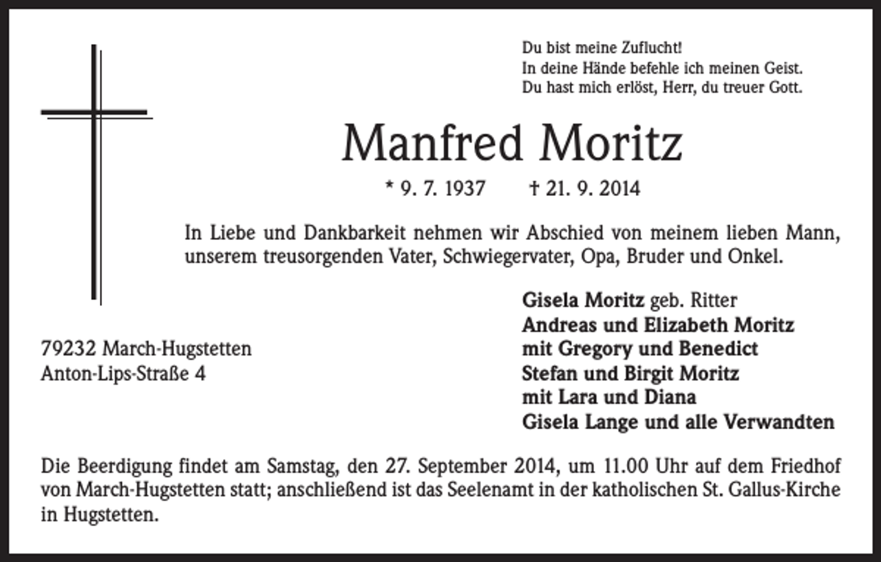<p>Du bist meine Zuflucht!<br />In deine Hände befehle ich meinen Geist.<br />Du hast mich erlöst, Herr, du treuer Gott.</p><p>Manfred Moritz<br />* 9. 7. 1937 † 21. 9. 2014<br />In Liebe und Dankbarkeit nehmen wir Abschied von meinem lieben Mann,<br />unserem treusorgenden Vater, Schwiegervater, Opa, Bruder und Onkel.</p><p>79232 March-Hugstetten<br />Anton-Lips-Straße 4</p><p>Gisela Moritz geb. Ritter<br />Andreas und Elizabeth Moritz<br />mit Gregory und Benedict<br />Stefan und Birgit Moritz<br />mit Lara und Diana<br />Gisela Lange und alle Verwandten</p><p>Die Beerdigung findet am Samstag, den 27. September 2014, um 11.00 Uhr auf dem Friedhof<br />von March-Hugstetten statt; anschließend ist das Seelenamt in der katholischen St. Gallus-Kirche<br />in Hugstetten.</p>