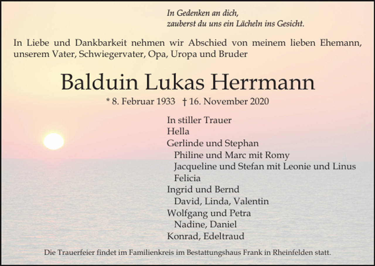 <p>In Gedenken an dich,<br />zauberst du uns ein Lächeln ins Gesicht.</p><p>In Liebe und Dankbarkeit nehmen wir Abschied von meinem lieben Ehemann,<br />unserem Vater, Schwiegervater, Opa, Uropa und Bruder</p><p>Balduin Lukas Herrmann<br />* 8. Februar 1933 † 16. November 2020<br />In stiller Trauer<br />Hella<br />Gerlinde und Stephan<br />Philine und Marc mit Romy<br />Jacqueline und Stefan mit Leonie und Linus<br />Felicia<br />Ingrid und Bernd<br />David, Linda, Valentin<br />Wolfgang und Petra<br />Nadine, Daniel<br />Konrad, Edeltraud<br />Die Trauerfeier findet im Familienkreis im Bestattungshaus Frank in Rheinfelden statt.</p>