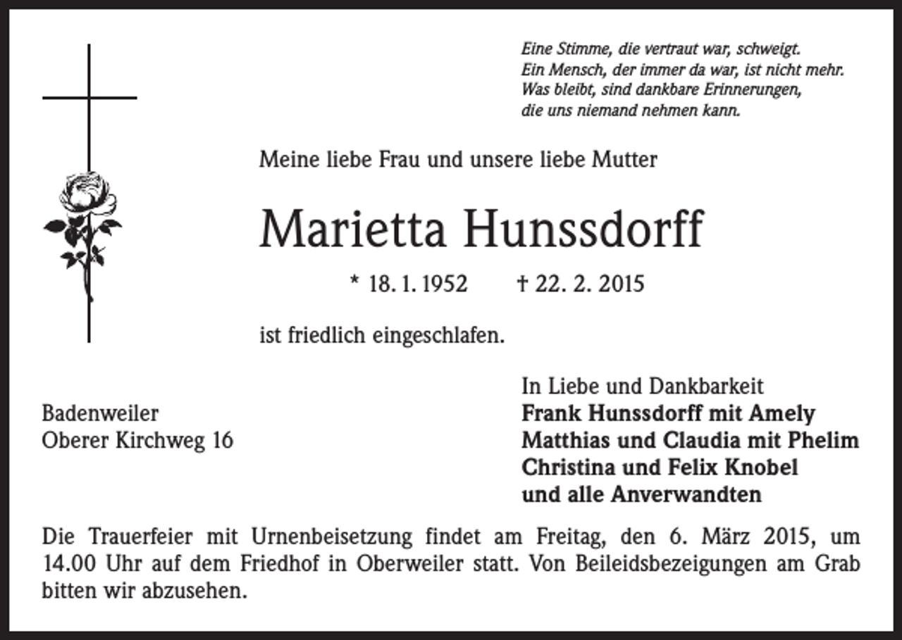 <p>Eine Stimme, die vertraut war, schweigt.<br />Ein Mensch, der immer da war, ist nicht mehr.<br />Was bleibt, sind dankbare Erinnerungen,<br />die uns niemand nehmen kann.</p><p>Meine liebe Frau und unsere liebe Mutter</p><p>Marietta Hunssdorff<br />* 18. 1. 1952 † 22. 2. 2015<br />ist friedlich eingeschlafen.</p><p>In Liebe und Dankbarkeit<br />Badenweiler<br />Frank Hunssdorff mit Amely<br />Oberer Kirchweg 16 Matthias und Claudia mit Phelim<br />Christina und Felix Knobel<br />und alle Anverwandten<br />Die Trauerfeier mit Urnenbeisetzung findet am Freitag, den 6. März 2015, um<br />14.00 Uhr auf dem Friedhof in Oberweiler statt. Von Beileidsbezeigungen am Grab<br />bitten wir abzusehen.</p>