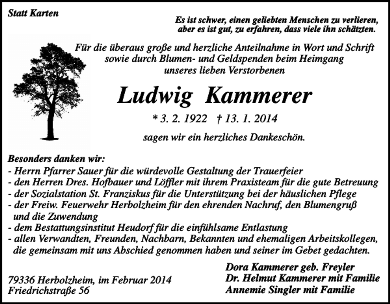 <p>Statt Karten</p><p>Es ist schwer, einen geliebten Menschen zu verlieren,<br />aber es ist gut, zu erfahren, dass viele ihn schätzten.</p><p>Für die überaus große und herzliche Anteilnahme in Wort und Schrift<br />sowie durch Blumen- und Geldspenden beim Heimgang<br />unseres lieben Verstorbenen</p><p>Ludwig Kammerer<br />* 3. 2. 1922 † 13. 1. 2014<br />sagen wir ein herzliches Dankeschön.<br />Besonders danken wir:<br />- Herrn Pfarrer Sauer für die würdevolle Gestaltung der Trauerfeier<br />- den Herren Dres. Hofbauer und Löffler mit ihrem Praxisteam für die gute Betreuung<br />- der Sozialstation St. Franziskus für die Unterstützung bei der häuslichen Pflege<br />- der Freiw. Feuerwehr Herbolzheim für den ehrenden Nachruf, den Blumengruß<br />und die Zuwendung<br />- dem Bestattungsinstitut Heudorf für die einfühlsame Entlastung<br />- allen Verwandten, Freunden, Nachbarn, Bekannten und ehemaligen Arbeitskollegen,<br />die gemeinsam mit uns Abschied genommen haben und seiner im Gebet gedachten.</p><p>79336 Herbolzheim, im Februar 2014<br />Friedrichstraße 56</p><p>Dora Kammerer geb. Freyler<br />Dr. Helmut Kammerer mit Familie<br />Annemie Singler mit Familie</p>