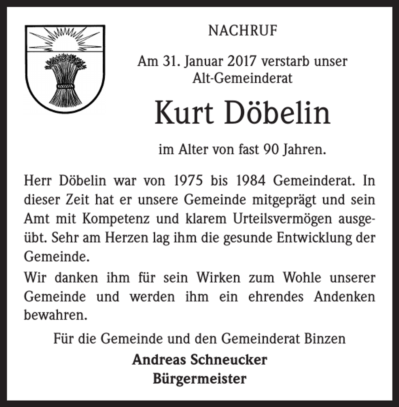 <p>NACHRUF<br />Am 31. Januar 2017 verstarb unser<br />Alt-Gemeinderat</p><p>Kurt Döbelin<br />im Alter von fast 90 Jahren.<br />Herr Döbelin war von 1975 bis 1984 Gemeinderat. In<br />dieser Zeit hat er unsere Gemeinde mitgeprägt und sein<br />Amt mit Kompetenz und klarem Urteilsvermögen ausgeübt. Sehr am Herzen lag ihm die gesunde Entwicklung der<br />Gemeinde.<br />Wir danken ihm für sein Wirken zum Wohle unserer<br />Gemeinde und werden ihm ein ehrendes­ ­Andenken<br />bewahren.<br />Für die Gemeinde und den Gemeinderat Binzen<br />Andreas Schneucker<br />Bürgermeister</p>