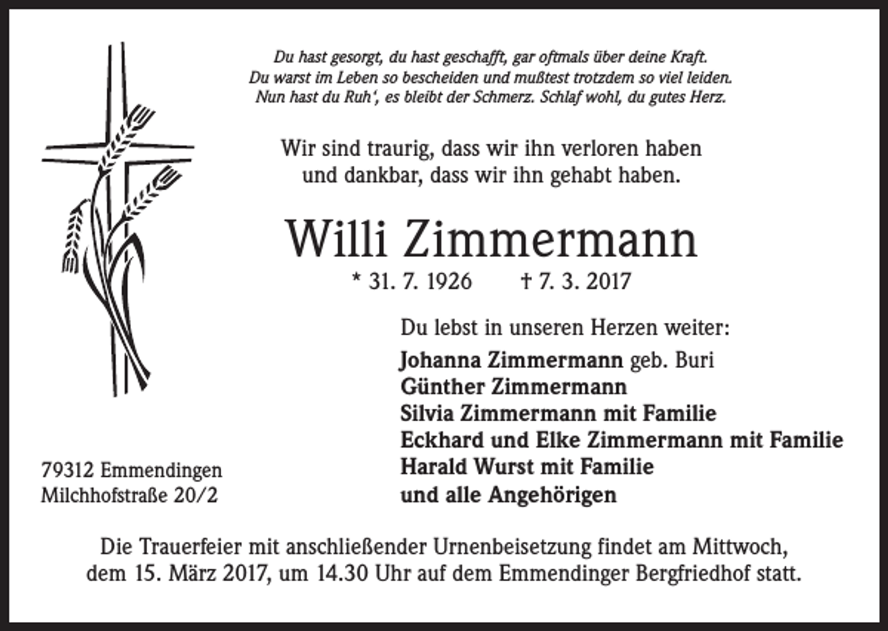 <p>Du hast gesorgt, du hast geschafft, gar oftmals über deine Kraft.<br />Du warst im Leben so bescheiden und mußtest trotzdem so viel leiden.<br />Nun hast du Ruh‘, es bleibt der Schmerz. Schlaf wohl, du gutes Herz.</p><p>Wir sind traurig, dass wir ihn verloren haben<br />und dankbar, dass wir ihn gehabt haben.</p><p>Willi Zimmermann<br />* 31. 7. 1926 † 7. 3. 2019312 Emmendingen<br />Milchhofstraße 20/2</p><p>Du lebst in unseren Herzen weiter:<br />Johanna Zimmermann geb. Buri<br />Günther Zimmermann<br />Silvia Zimmermann mit Familie<br />Eckhard und Elke Zimmermann mit Familie<br />Harald Wurst mit Familie<br />und alle Angehörigen</p><p>Die Trauerfeier mit anschließender Urnenbeisetzung findet am Mittwoch,<br />dem 15. März 2017, um 14.30 Uhr auf dem Emmendinger Bergfriedhof statt.</p>