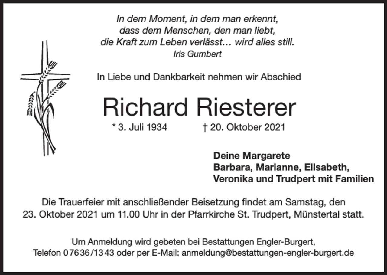 <p>In dem Moment, in dem man erkennt,<br />dass dem Menschen, den man liebt,<br />die Kraft zum Leben verlässt… wird alles still.<br />Iris Gumbert</p><p>In Liebe und Dankbarkeit nehmen wir Abschied</p><p>Richard Riesterer<br />* 3. Juli 1934</p><p>† 20. Oktober 2021</p><p>Deine Margarete<br />Barbara, Marianne, Elisabeth,<br />Veronika und Trudpert mit Familien<br />Die Trauerfeier mit anschließender Beisetzung findet am Samstag, den<br />23. Oktober 2021 um 11.00 Uhr in der Pfarrkirche St. Trudpert, Münstertal statt.<br />Um Anmeldung wird gebeten bei Bestattungen Engler-Burgert,<br />Telefon 0 76 36 /13 43 oder per E-Mail: anmeldung@bestattungen-engler-burgert.de</p>