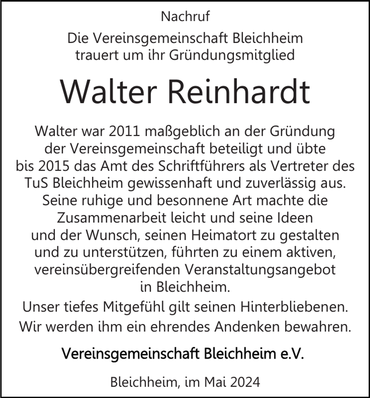 <p>Nachruf</p><p>Die Vereinsgemeinschaft Bleichheim<br />trauert um ihr Gründungsmitglied</p><p>Walter Reinhardt<br />Walter war 2011 maßgeblich an der Gründung<br />der Vereinsgemeinschaft beteiligt und übte<br />bis 2015 das Amt des Schriftführers als Vertreter des<br />TuS Bleichheim gewissenhaft und zuverlässig aus.<br />Seine ruhige und besonnene Art machte die<br />Zusammenarbeit leicht und seine Ideen<br />und der Wunsch, seinen Heimatort zu gestalten<br />und zu unterstützen, führten zu einem aktiven,<br />vereinsübergreifenden Veranstaltungsangebot<br />in Bleichheim.<br />Unser tiefes Mitgefühl gilt seinen Hinterbliebenen.<br />Wir werden ihm ein ehrendes Andenken bewahren.</p><p>Bleichheim, im Mai 2024</p>