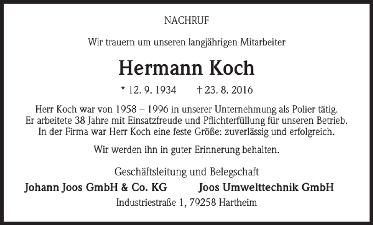 <p>NACHRUF<br />Wir trauern um unseren langjährigen Mitarbeiter</p><p>Hermann Koch<br />* 12. 9. 1934 † 23. 8. 2016<br />Herr Koch war von 1958 – 1996 in unserer Unternehmung als Polier tätig.<br />Er arbeitete 38 Jahre mit Einsatzfreude und Pflichterfüllung für unseren Betrieb.<br />In der Firma war Herr Koch eine feste Größe: zuverlässig und erfolgreich.<br />Wir werden ihn in guter Erinnerung behalten.</p><p>Geschäftsleitung und Belegschaft<br />Johann Joos GmbH &amp; Co. KG<br />Joos Umwelttechnik GmbH<br />Industriestraße 1, 79258 Hartheim</p>