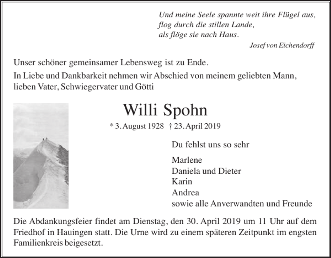 <p>Und meine Seele spannte weit ihre Flügel aus,<br />flog durch die stillen Lande,<br />als flöge sie nach Haus.<br />Josef von Eichendorff</p><p>Unser schöner gemeinsamer Lebensweg ist zu Ende.<br />In Liebe und Dankbarkeit nehmen wir Abschied von meinem geliebten Mann,<br />lieben Vater, Schwiegervater und Götti</p><p>Willi Spohn<br />* 3. August 1928 † 23. April 2019</p><p>Du fehlst uns so sehr<br />Marlene<br />Daniela und Dieter<br />Karin<br />Andrea<br />sowie alle Anverwandten und Freunde<br />Die Abdankungsfeier findet am Dienstag, den 30. April 2019 um 11 Uhr auf dem<br />Friedhof in Hauingen statt. Die Urne wird zu einem späteren Zeitpunkt im engsten<br />Familienkreis beigesetzt.</p>