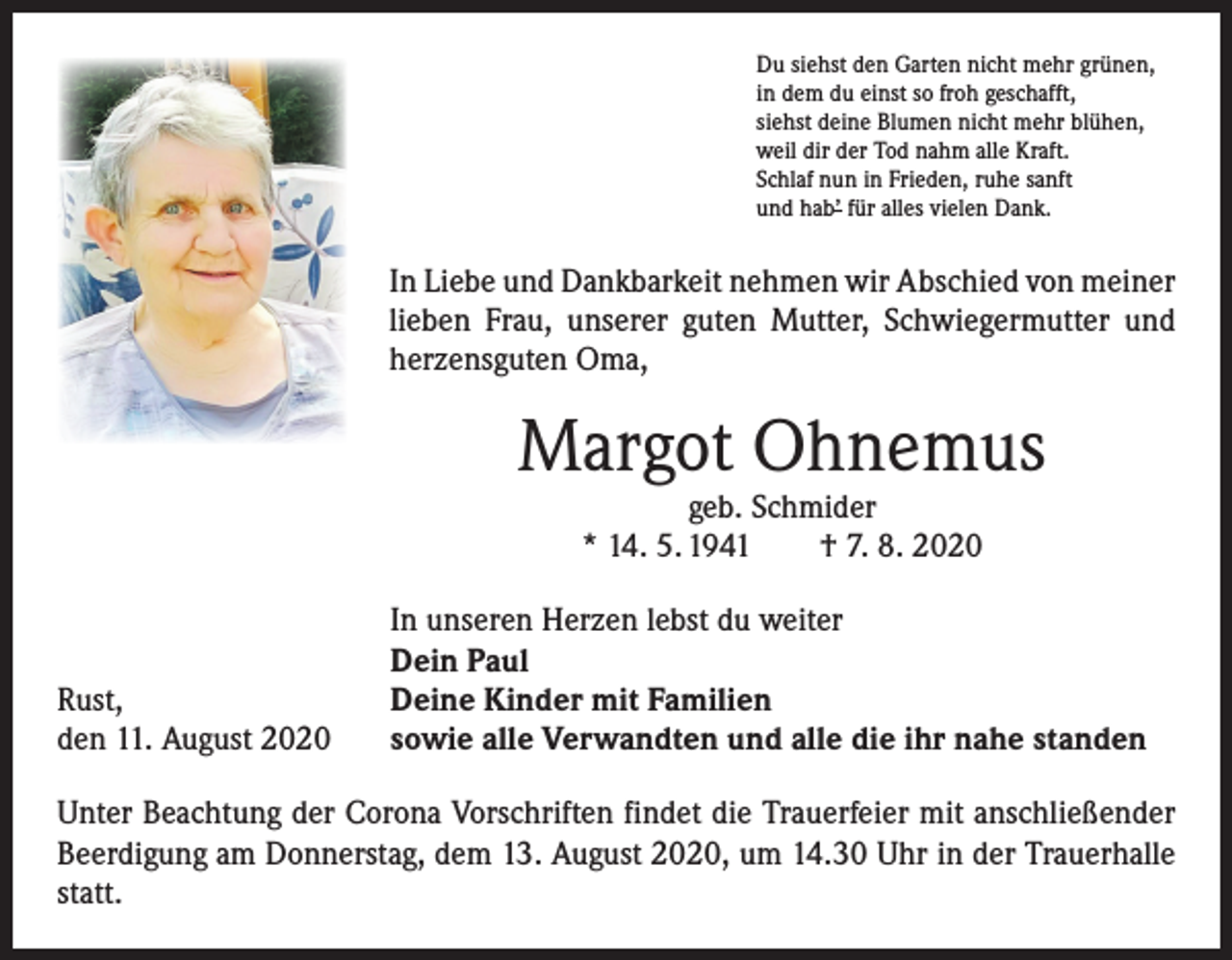 <p>Du siehst den Garten nicht mehr grünen,<br />in dem du einst so froh geschafft,<br />siehst deine Blumen nicht mehr blühen,<br />weil dir der Tod nahm alle Kraft.<br />Schlaf nun in Frieden, ruhe sanft<br />und hab’ für alles vielen Dank.</p><p>In Liebe und Dankbarkeit nehmen wir Abschied von meiner<br />lieben Frau, unserer guten Mutter, Schwiegermutter und<br />herzensguten Oma,</p><p>Margot Ohnemus<br />geb. Schmider<br />* 14. 5. 1941 † 7. 8. 2020</p><p>Rust,<br />den 11. August 2020</p><p>In unseren Herzen lebst du weiter<br />Dein Paul<br />Deine Kinder mit Familien<br />sowie alle Verwandten und alle die ihr nahe standen</p><p>Unter Beachtung der Corona Vorschriften findet die Trauerfeier mit anschließender<br />Beerdigung am Donnerstag, dem 13. August 2020, um 14.30 Uhr in der Trauerhalle<br />statt.</p>