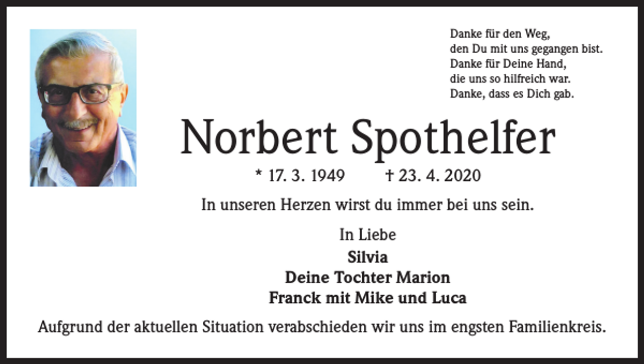 <p>Danke für den Weg,<br />den Du mit uns gegangen bist.<br />Danke für Deine Hand,<br />die uns so hilfreich war.<br />Danke, dass es Dich gab.</p><p>Norbert Spothelfer<br />* 17. 3. 1949</p><p>† 23. 4. 2020</p><p>In unseren Herzen wirst du immer bei uns sein.<br />In Liebe<br />Silvia<br />Deine Tochter Marion<br />Franck mit Mike und Luca<br />Aufgrund der aktuellen Situation verabschieden wir uns im engsten Familienkreis.</p>
