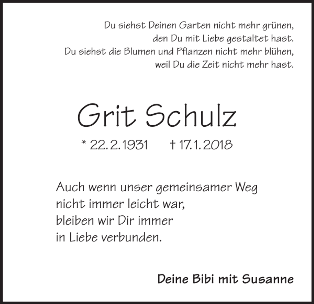 <p>Du siehst Deinen Garten nicht mehr grünen,<br />den Du mit Liebe gestaltet hast.<br />Du siehst die Blumen und Pflanzen nicht mehr blühen,<br />weil Du die Zeit nicht mehr hast.</p><p>Grit Schulz<br />* 22. 2. 1931 † 17. 1. 2018</p><p>Auch wenn unser gemeinsamer Weg<br />nicht immer leicht war,<br />bleiben wir Dir immer<br />in Liebe verbunden.<br />Deine Bibi mit Susanne</p>