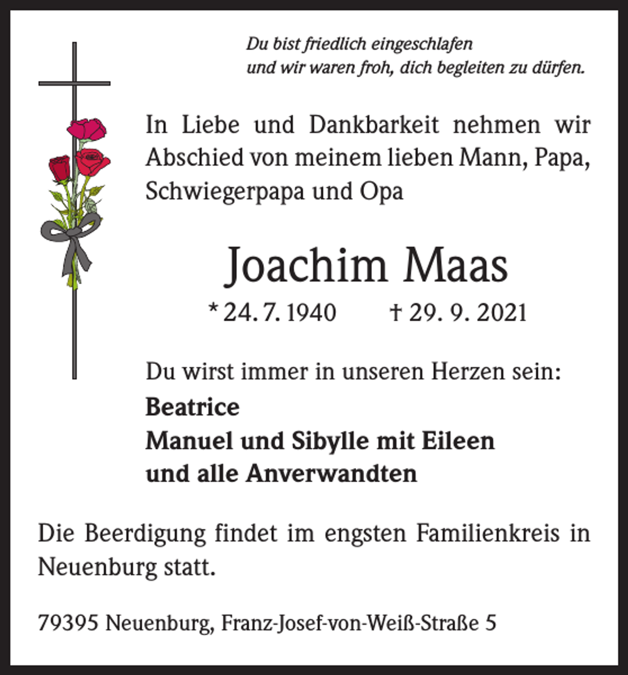 <p>Du bist friedlich eingeschlafen<br />und wir waren froh, dich begleiten zu dürfen.</p><p>In Liebe und Dankbarkeit nehmen wir<br />Abschied von meinem lieben Mann, Papa,<br />Schwiegerpapa und Opa</p><p>Joachim Maas<br />* 24. 7. 1940 † 29. 9. 2021<br />Du wirst immer in unseren Herzen sein:<br />Beatrice<br />Manuel und Sibylle mit Eileen<br />und alle Anverwandten</p><p>Die Beerdigung findet im engsten Familienkreis in<br />Neuenburg statt.<br />79395 Neuenburg, Franz-Josef-von-Weiß-Straße 5</p>