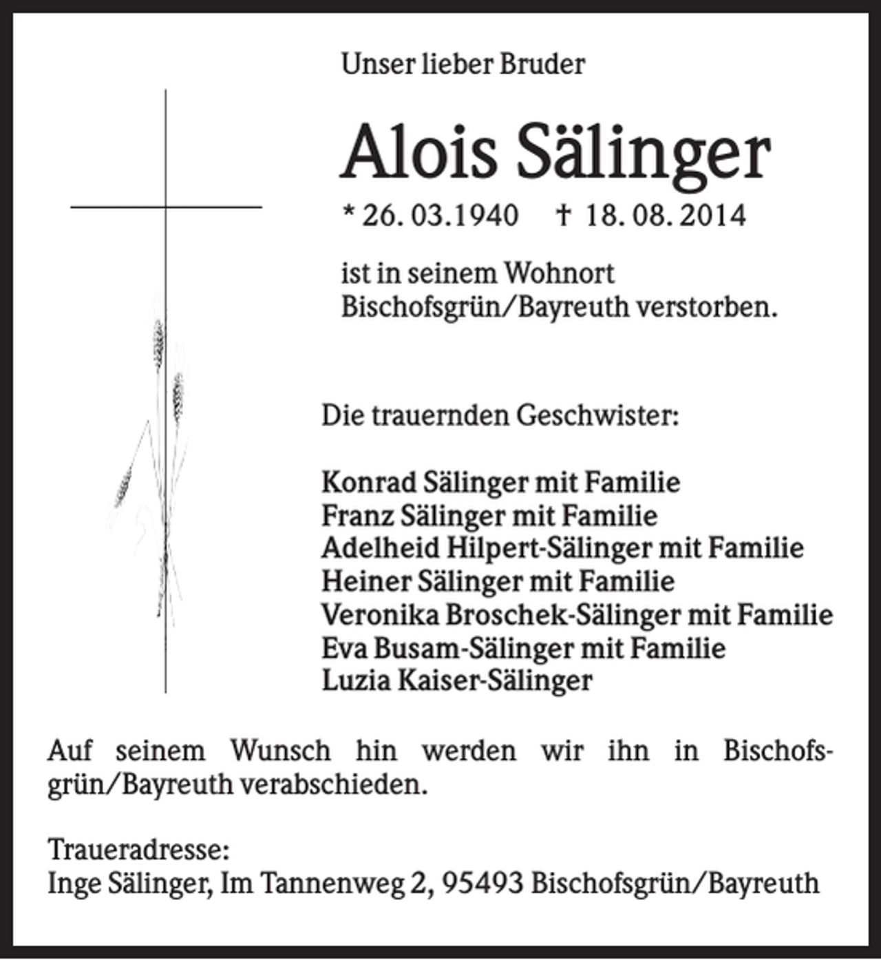 <p>Unser lieber Bruder</p><p>Alois Sälinger<br />* 26. 03.1940</p><p>† 18. 08. 2014</p><p>ist in seinem Wohnort<br />Bischofsgrün/Bayreuth verstorben.</p><p>Die trauernden Geschwister:<br />Konrad Sälinger mit Familie<br />Franz Sälinger mit Familie<br />Adelheid Hilpert-Sälinger mit Familie<br />Heiner Sälinger mit Familie<br />Veronika Broschek-Sälinger mit Familie<br />Eva Busam-Sälinger mit Familie<br />Luzia Kaiser-Sälinger<br />Auf seinem Wunsch hin werden wir ihn in Bischofsgrün/Bayreuth verabschieden.<br />Traueradresse:<br />Inge Sälinger, Im Tannenweg 2, 95493 Bischofsgrün/Bayreuth</p>