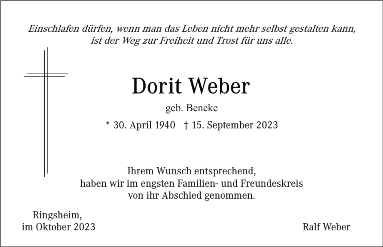 <p>Einschlafen dürfen, wenn man das Leben nicht mehr selbst gestalten kann,<br />ist der Weg zur Freiheit und Trost für uns alle.</p><p>geb. Beneke<br />* 30. April 1940 † 15. September 2023</p><p>Ihrem Wunsch entsprechend,<br />haben wir im engsten Familien- und Freundeskreis<br />von ihr Abschied genommen.<br />Ringsheim,<br />im Oktober 2023</p><p>Ralf Weber</p>