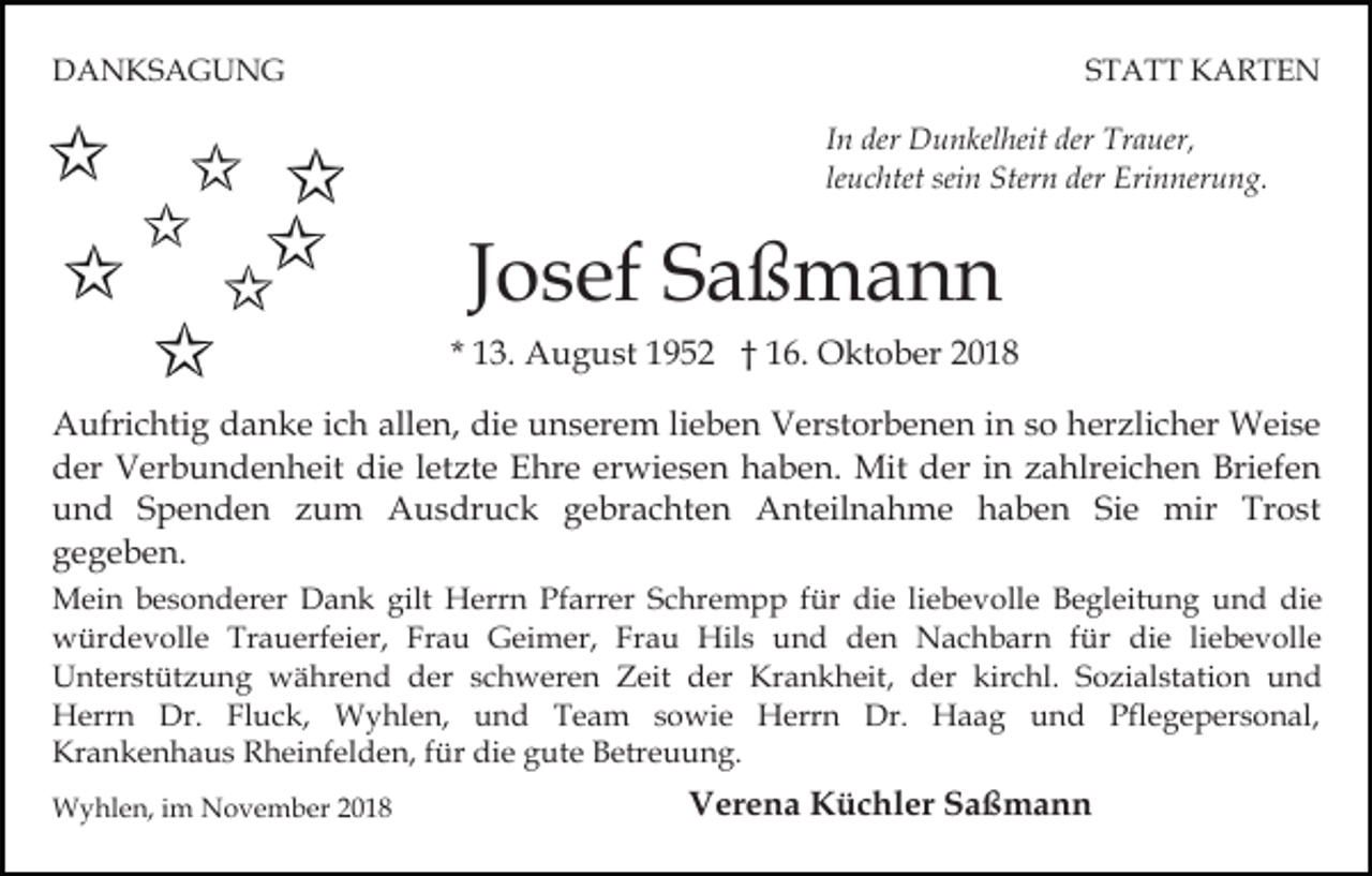 <p>DANKSAGUNG</p><p>STATT KARTEN<br />In der Dunkelheit der Trauer,<br />leuchtet sein Stern der Erinnerung.</p><p>Josef Saßmann<br />* 13. August 1952 † 16. Oktober 2018<br />Aufrichtig danke ich allen, die unserem lieben Verstorbenen in so herzlicher Weise<br />der Verbundenheit die letzte Ehre erwiesen haben. Mit der in zahlreichen Briefen<br />und Spenden zum Ausdruck gebrachten Anteilnahme haben Sie mir Trost<br />gegeben.<br />Mein besonderer Dank gilt Herrn Pfarrer Schrempp für die liebevolle Begleitung und die<br />würdevolle Trauerfeier, Frau Geimer, Frau Hils und den Nachbarn für die liebevolle<br />Unterstützung während der schweren Zeit der Krankheit, der kirchl. Sozialstation und<br />Herrn Dr. Fluck, Wyhlen, und Team sowie Herrn Dr. Haag und Pflegepersonal,<br />Krankenhaus Rheinfelden, für die gute Betreuung.<br />Wyhlen, im November 2018</p><p>Verena Küchler Saßmann</p>
