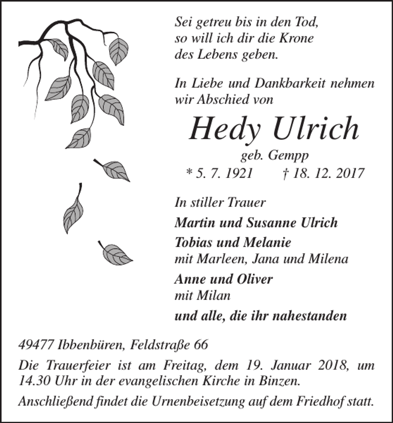 <p>Sei getreu bis in den Tod,<br />so will ich dir die Krone<br />des Lebens geben.<br />In Liebe und Dankbarkeit nehmen<br />wir Abschied von</p><p>Hedy Ulrich</p><p>geb. Gempp<br />* 5. 7. 1921 † 18. 12. 2017<br />In stiller Trauer<br />Martin und Susanne Ulrich<br />Tobias und Melanie<br />mit Marleen, Jana und Milena<br />Anne und Oliver<br />mit Milan<br />und alle, die ihr nahestanden<br />49477 Ibbenbüren, Feldstraße 66<br />Die Trauerfeier ist am Freitag, dem 19. Januar 2018, um<br />14.30 Uhr in der evangelischen Kirche in Binzen.<br />Anschließend findet die Urnenbeisetzung auf dem Friedhof statt.</p>