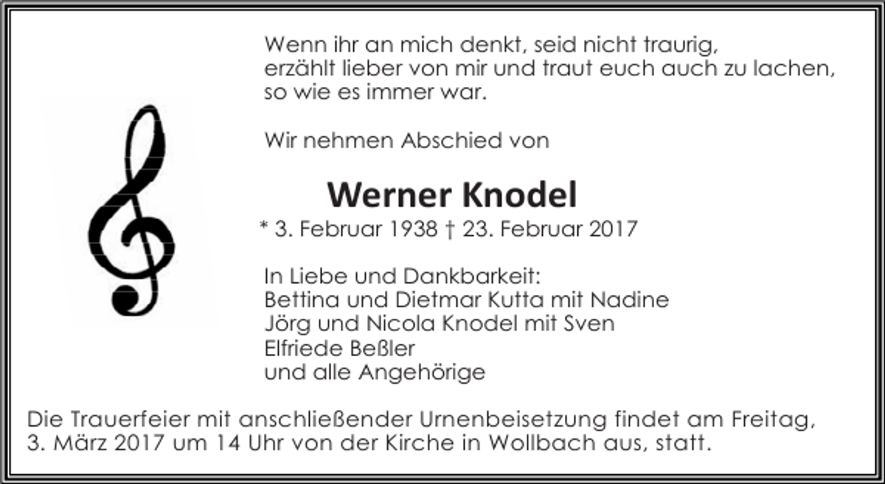 <p>Wenn ihr an mich denkt, seid nicht traurig,<br />erzählt lieber von mir und traut euch auch zu lachen,<br />so wie es immer war.<br />Wir nehmen Abschied von</p><p>Werner Knodel</p><p>* 3. Februar 1938 † 23. Februar 2017<br />In Liebe und Dankbarkeit:<br />Bettina und Dietmar Kutta mit Nadine<br />Jörg und Nicola Knodel mit Sven<br />Elfriede Beßler<br />und alle Angehörige<br />Die Trauerfeier mit anschließender Urnenbeisetzung findet am Freitag,<br />3. März 2017 um 14 Uhr von der Kirche in Wollbach aus, statt.</p>