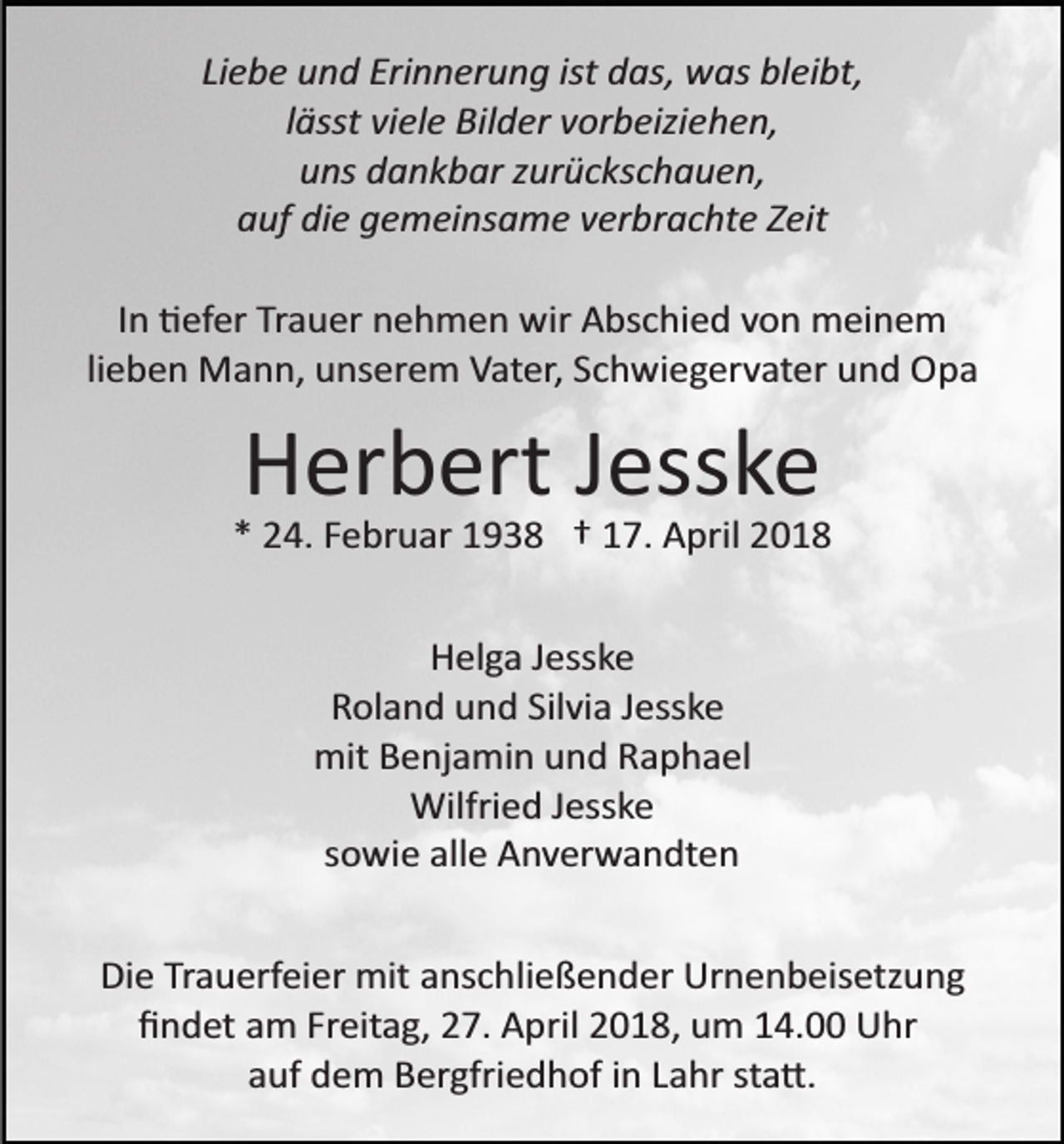 <p>Liebe und Erinnerung ist das, was bleibt,<br />lässt viele Bilder vorbeiziehen,<br />uns dankbar zurückschauen,<br />auf die gemeinsame verbrachte Zeit<br />In �efer Trauer nehmen wir Abschied von meinem<br />lieben Mann, unserem Vater, Schwiegervater und Opa</p><p>Herbert Jesske<br />* 24. Februar 1938 † 17. April 2018<br />Helga Jesske<br />Roland und Silvia Jesske<br />mit Benjamin und Raphael<br />Wilfried Jesske<br />sowie alle Anverwandten<br />Die Trauerfeier mit anschließender Urnenbeisetzung<br />ﬁndet am Freitag, 27. April 2018, um 14.00 Uhr<br />auf dem Bergfriedhof in Lahr sta�.</p>