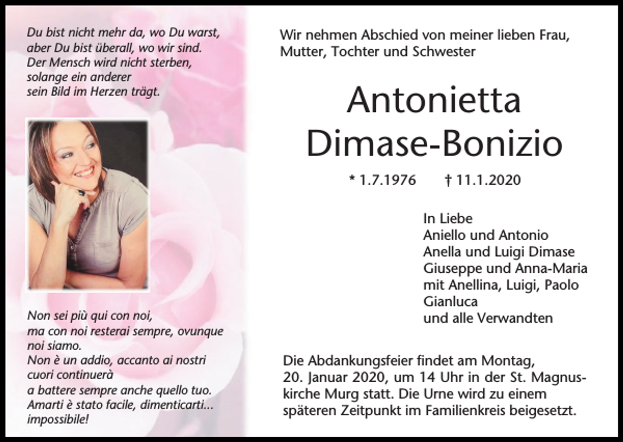 <p>Du bist nicht mehr da, wo Du warst,<br />aber Du bist überall, wo wir sind.<br />Der Mensch wird nicht sterben,<br />solange ein anderer<br />sein Bild im Herzen trägt.</p><p>Wir nehmen Abschied von meiner lieben Frau,<br />Mutter, Tochter und Schwester</p><p>Antonietta<br />Dimase-Bonizio<br />* 1.7.1976</p><p>Non sei più qui con noi,<br />ma con noi resterai sempre, ovunque<br />noi siamo.<br />Non è un addio, accanto ai nostri<br />cuori continuerà<br />a battere sempre anche quello tuo.<br />Amarti è stato facile, dimenticarti...<br />impossibile!</p><p>† 11.1.2020<br />In Liebe<br />Aniello und Antonio<br />Anella und Luigi Dimase<br />Giuseppe und Anna-Maria<br />mit Anellina, Luigi, Paolo<br />Gianluca<br />und alle Verwandten</p><p>Die Abdankungsfeier findet am Montag,<br />20. Januar 2020, um 14 Uhr in der St. Magnuskirche Murg statt. Die Urne wird zu einem<br />späteren Zeitpunkt im Familienkreis beigesetzt.</p>
