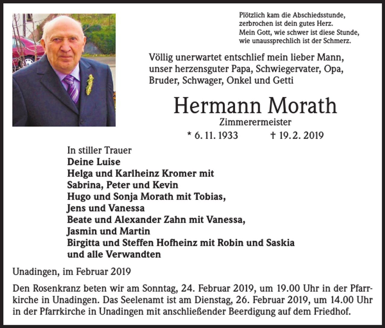 <p>Plötzlich kam die Abschiedsstunde,<br />zerbrochen ist dein gutes Herz.<br />Mein Gott, wie schwer ist diese Stunde,<br />wie unaussprechlich ist der Schmerz.</p><p>Völlig unerwartet entschlief mein lieber Mann,<br />unser herzensguter Papa, Schwiegervater, Opa,<br />Bruder, Schwager, Onkel und Getti</p><p>Hermann Morath<br />Zimmerermeister<br />* 6. 11. 1933 † 19. 2. 2019</p><p>In stiller Trauer<br />Deine Luise<br />Helga und Karlheinz Kromer mit<br />Sabrina, Peter und Kevin<br />Hugo und Sonja Morath mit Tobias,<br />Jens und Vanessa<br />Beate und Alexander Zahn mit Vanessa,<br />Jasmin und Martin<br />Birgitta und Steffen Hofheinz mit Robin und Saskia<br />und alle Verwandten<br />Unadingen, im Februar 2019<br />Den Rosenkranz beten wir am Sonntag, 24. Februar 2019, um 19.00 Uhr in der Pfarrkirche in Unadingen. Das Seelenamt ist am Dienstag, 26. Februar 2019, um 14.00 Uhr<br />in der Pfarrkirche in Unadingen mit anschließender Beerdigung auf dem Friedhof.</p>