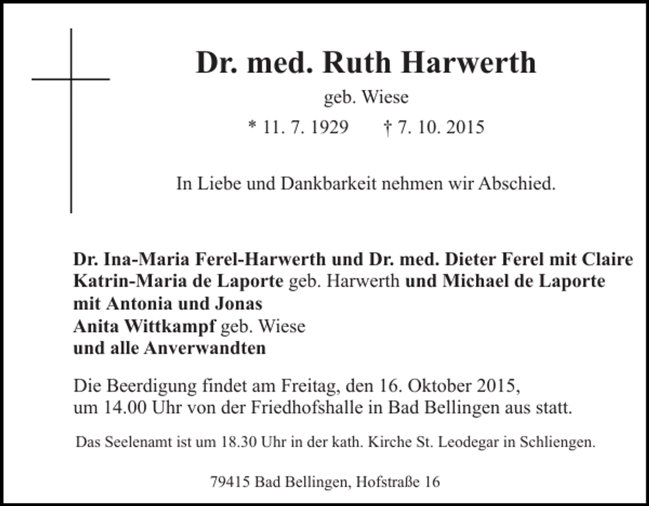 <p>Dr. med. Ruth Harwerth<br />geb. Wiese<br />* 11. 7. 1929</p><p>† 7. 10. 2015</p><p>In Liebe und Dankbarkeit nehmen wir Abschied.</p><p>Dr. Ina-Maria Ferel-Harwerth und Dr. med. Dieter Ferel mit Claire<br />Katrin-Maria de Laporte geb. Harwerth und Michael de Laporte<br />mit Antonia und Jonas<br />Anita Wittkampf geb. Wiese<br />und alle Anverwandten<br />Die Beerdigung findet am Freitag, den 16. Oktober 2015,<br />um 14.00 Uhr von der Friedhofshalle in Bad Bellingen aus statt.<br />Das Seelenamt ist um 18.30 Uhr in der kath. Kirche St. Leodegar in Schliengen.<br />79415 Bad Bellingen, Hofstraße 16</p>