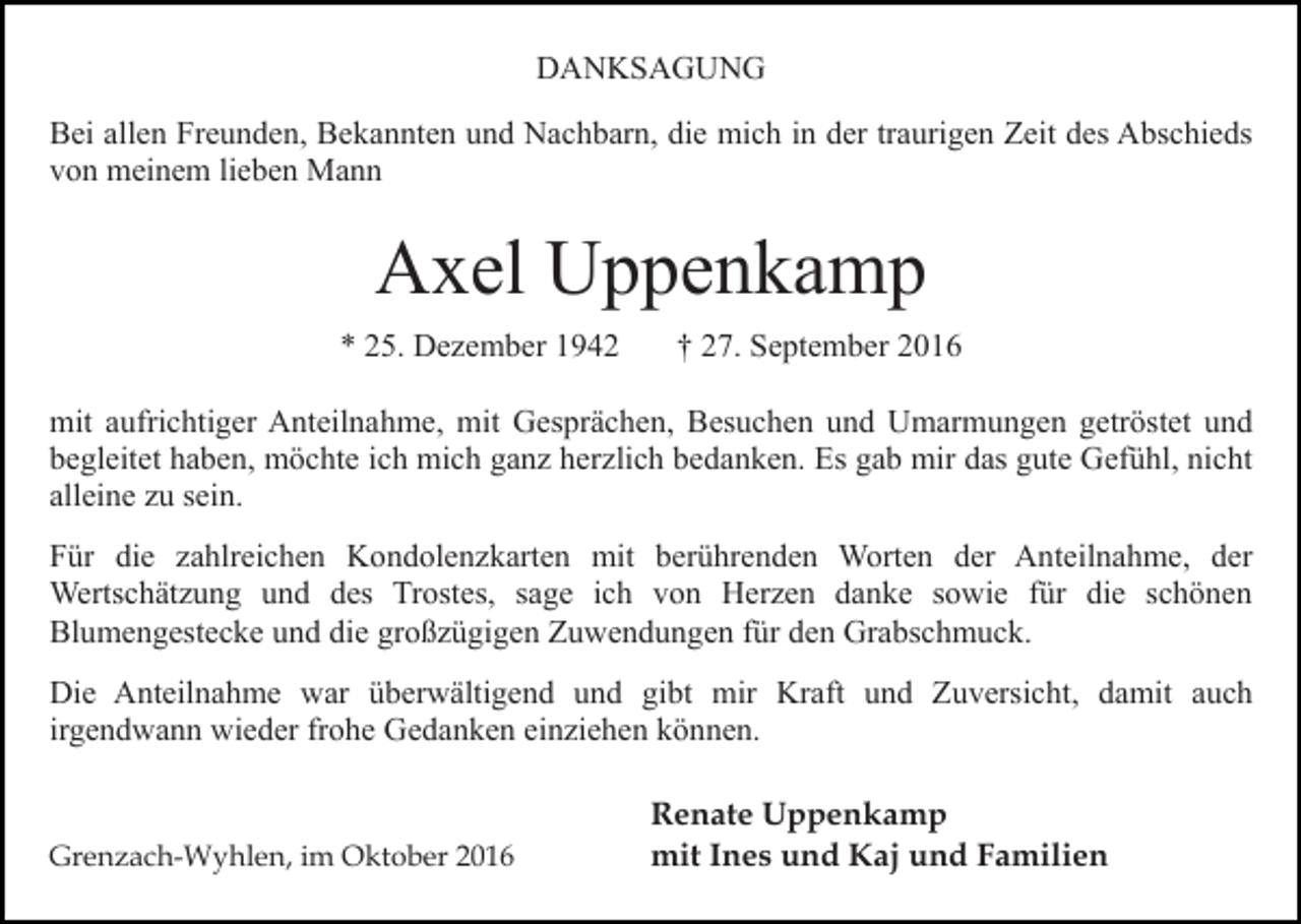 <p>DANKSAGUNG<br />Bei allen Freunden, Bekannten und Nachbarn, die mich in der traurigen Zeit des Abschieds<br />von meinem lieben Mann</p><p>Axel Uppenkamp<br />* 25. Dezember 1942</p><p>† 27. September 2016</p><p>mit aufrichtiger Anteilnahme, mit Gesprächen, Besuchen und Umarmungen getröstet und<br />begleitet haben, möchte ich mich ganz herzlich bedanken. Es gab mir das gute Gefühl, nicht<br />alleine zu sein.<br />Für die zahlreichen Kondolenzkarten mit berührenden Worten der Anteilnahme, der<br />Wertschätzung und des Trostes, sage ich von Herzen danke sowie für die schönen<br />Blumengestecke und die großzügigen Zuwendungen für den Grabschmuck.<br />Die Anteilnahme war überwältigend und gibt mir Kraft und Zuversicht, damit auch<br />irgendwann wieder frohe Gedanken einziehen können.</p><p>Grenzach-Wyhlen, im Oktober 2016</p><p>Renate Uppenkamp<br />mit Ines und Kaj und Familien</p>