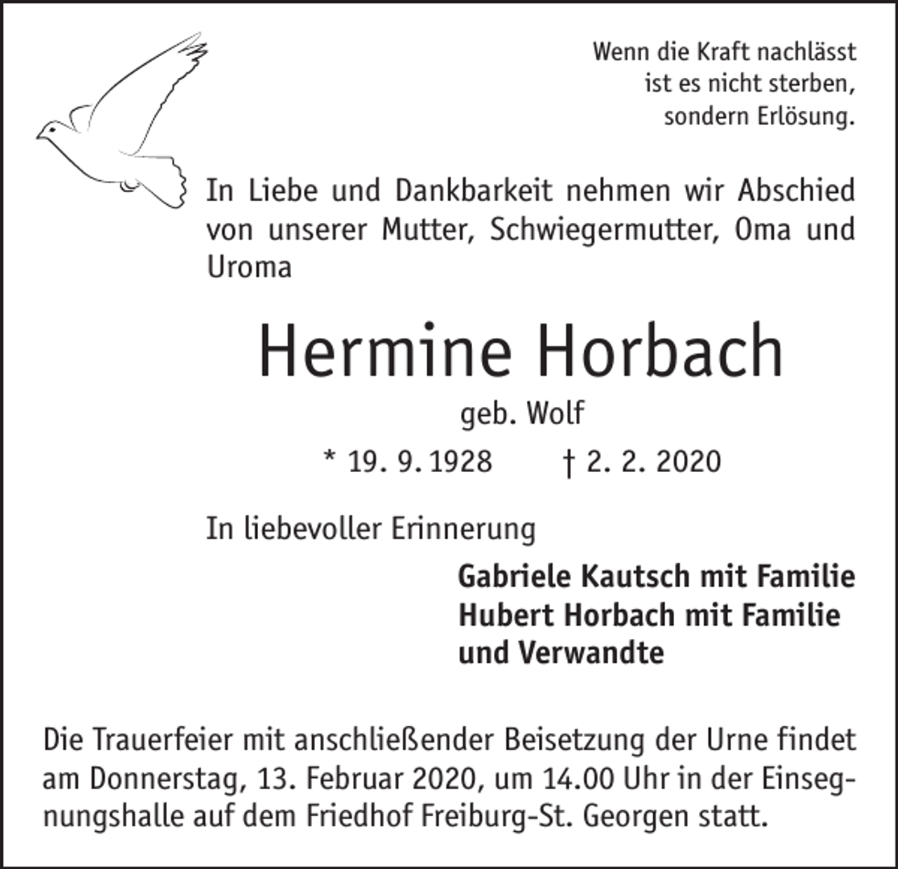 <p>Wenn die Kraft nachlässt<br />ist es nicht sterben,<br />sondern Erlösung.</p><p>In Liebe und Dankbarkeit nehmen wir Abschied<br />von unserer Mutter, Schwiegermutter, Oma und<br />Uroma</p><p>Hermine Horbach<br />geb. Wolf<br />* 19. 9. 1928 † 2. 2. 2020</p><p>In liebevoller Erinnerung<br />Gabriele Kautsch mit Familie<br />Hubert Horbach mit Familie<br />und Verwandte<br />Die Trauerfeier mit anschließender Beisetzung der Urne ­f indet<br />am Donnerstag, 13. Februar 2020, um 14.00 Uhr in der Einsegnungshalle auf dem Friedhof Freiburg-St. Georgen statt.</p>