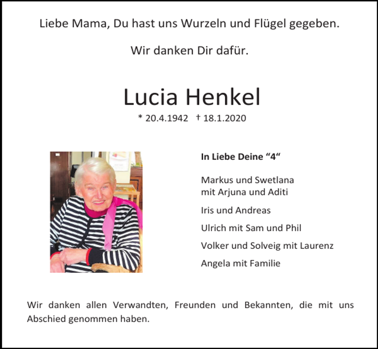 <p>Liebe Mama, Du hast uns Wurzeln und Flügel gegeben.<br />Wir danken Dir dafür.</p><p>Lucia Henkel<br />* 20.4.1942 † 18.1.2020</p><p>In Liebe Deine “4“<br />Markus und Swetlana<br />mit Arjuna und Aditi<br />Iris und Andreas<br />Ulrich mit Sam und Phil<br />Volker und Solveig mit Laurenz<br />Angela mit Familie</p><p>Wir danken allen Verwandten, Freunden und Bekannten, die mit uns<br />Abschied genommen haben.</p>