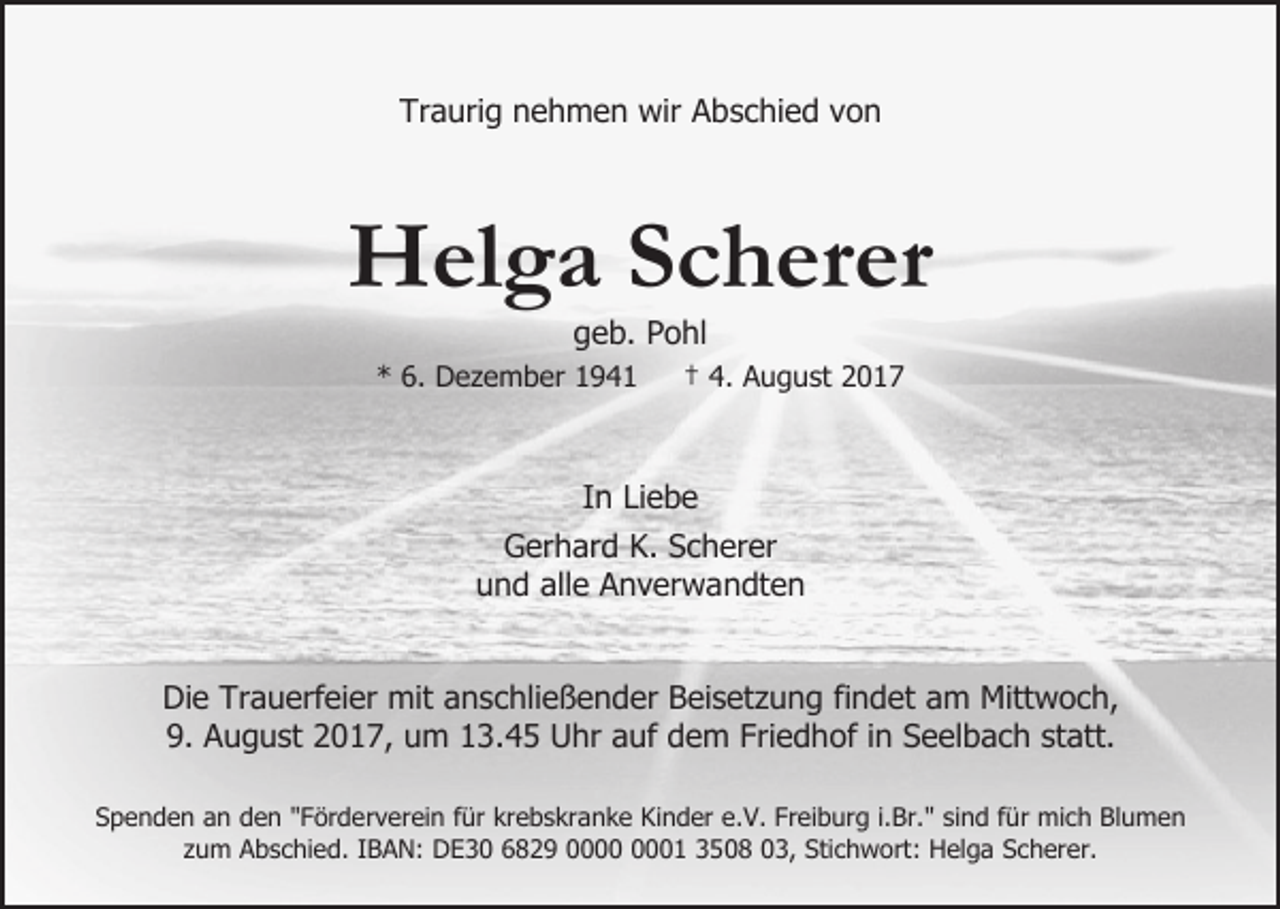 <p>Traurig nehmen wir Abschied von</p><p>Helga Scherer<br />geb. Pohl</p><p>* 6. Dezember 1941</p><p>† 4. August 2017</p><p>In Liebe<br />Gerhard K. Scherer<br />und alle Anverwandten<br />Die Trauerfeier mit anschließender Beisetzung findet am Mittwoch,<br />9. August 2017, um 13.45 Uhr auf dem Friedhof in Seelbach statt.<br />Spenden an den "Förderverein für krebskranke Kinder e.V. Freiburg i.Br." sind für mich Blumen<br />zum Abschied. IBAN: DE30 6829 01 3508 03, Stichwort: Helga Scherer.</p>