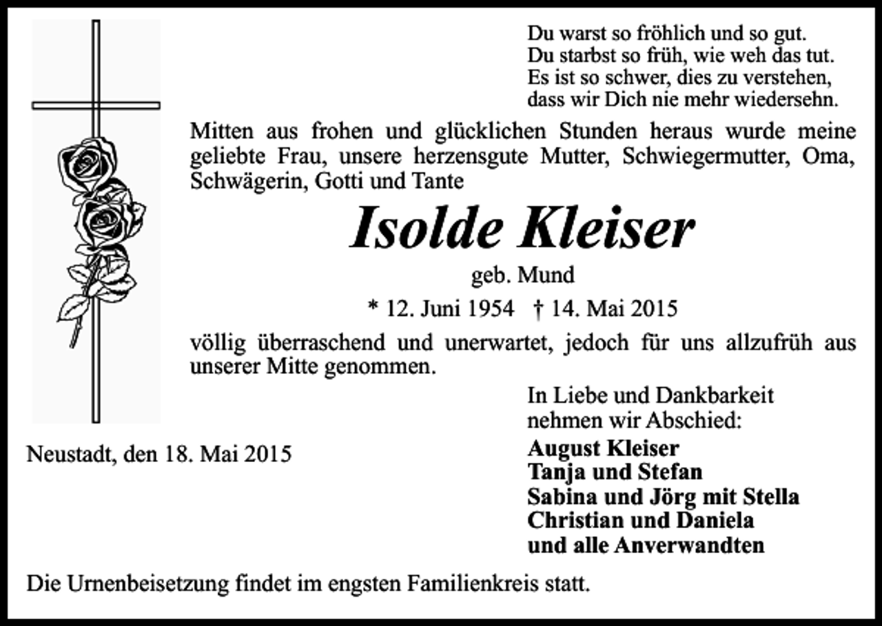 <p>Du warst so fröhlich und so gut.<br />Du starbst so früh, wie weh das tut.<br />Es ist so schwer, dies zu verstehen,<br />dass wir Dich nie mehr wiedersehn.</p><p>Mitten aus frohen und glücklichen Stunden heraus wurde meine<br />geliebte Frau, unsere herzensgute Mutter, Schwiegermutter, Oma,<br />Schwägerin, Gotti und Tante</p><p>Isolde Kleiser</p><p>geb. Mund<br />* 12. Juni 1954 † 14. Mai 2015<br />völlig überraschend und unerwartet, jedoch für uns allzufrüh aus<br />unserer Mitte genommen.<br />In Liebe und Dankbarkeit<br />nehmen wir Abschied:<br />August Kleiser<br />Neustadt, den 18. Mai 2015<br />Tanja und Stefan<br />Sabina und Jörg mit Stella<br />Christian und Daniela<br />und alle Anverwandten<br />Die Urnenbeisetzung findet im engsten Familienkreis statt.</p>