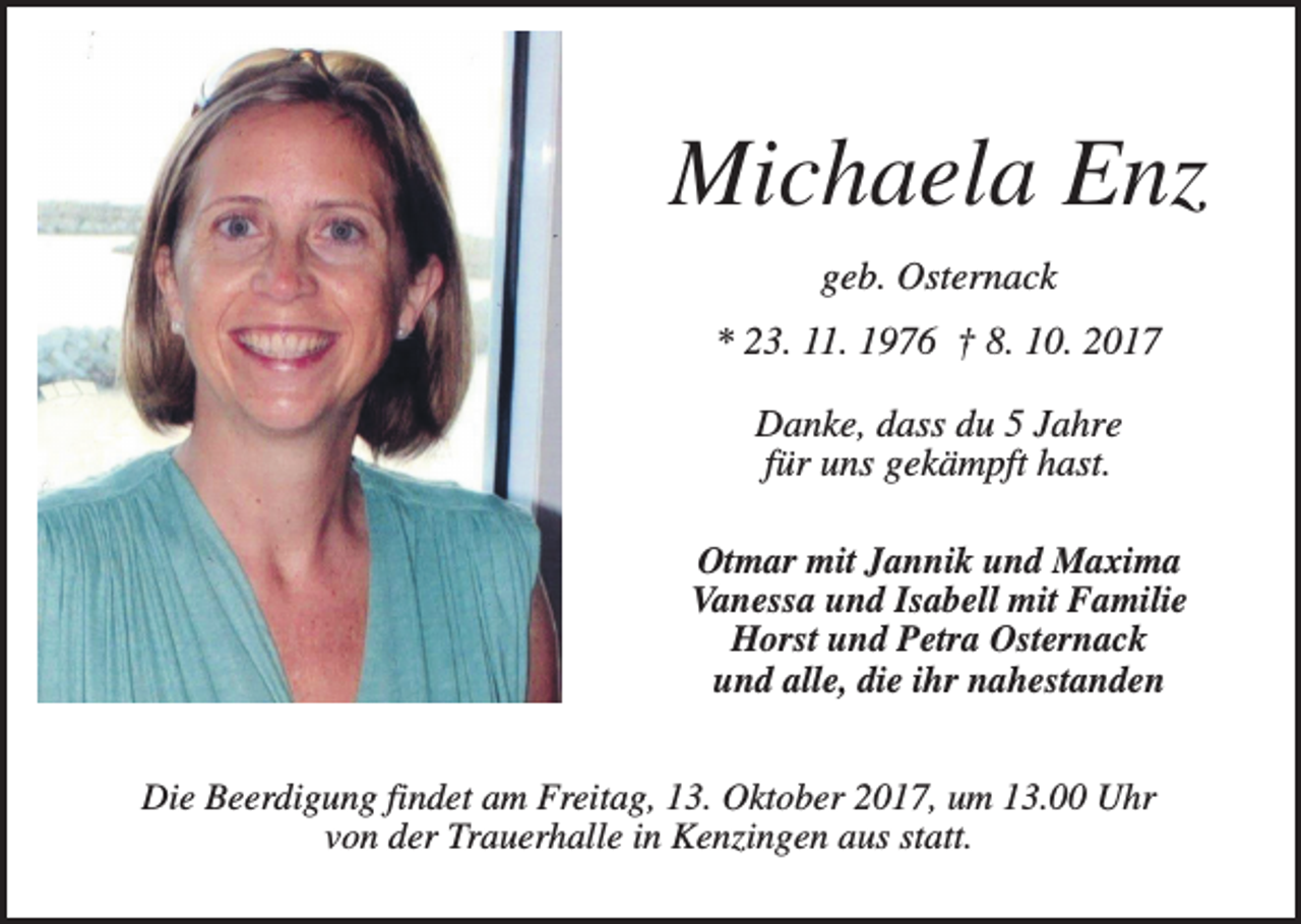 <p>Michaela Enz<br />geb. Osternack<br />* 23. 11. 1976 † 8. 10. 2017<br />Danke, dass du 5 Jahre<br />für uns gekämpft hast.<br />Otmar mit Jannik und Maxima<br />Vanessa und Isabell mit Familie<br />Horst und Petra Osternack<br />und alle, die ihr nahestanden<br />Die Beerdigung findet am Freitag, 13. Oktober 2017, um 13.00 Uhr<br />von der Trauerhalle in Kenzingen aus statt.</p>