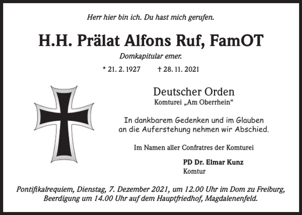 <p>Herr hier bin ich. Du hast mich gerufen.</p><p>H.H. Prälat Alfons Ruf, FamOT<br />Domkapitular emer.<br />* 21. 2. 1927</p><p>† 28. 11. 2021</p><p>Deutscher Orden<br />Komturei „Am Oberrhein“</p><p>In dankbarem Gedenken und im Glauben<br />an die Auferstehung nehmen wir Abschied.<br />Im Namen aller Confratres der Komturei<br />PD Dr. Elmar Kunz<br />Komtur<br />Pontifikalrequiem, Dienstag, 7. Dezember 2021, um 12.00 Uhr im Dom zu Freiburg,<br />Beerdigung um 14.00 Uhr auf dem Hauptfriedhof, Magdalenenfeld.</p>