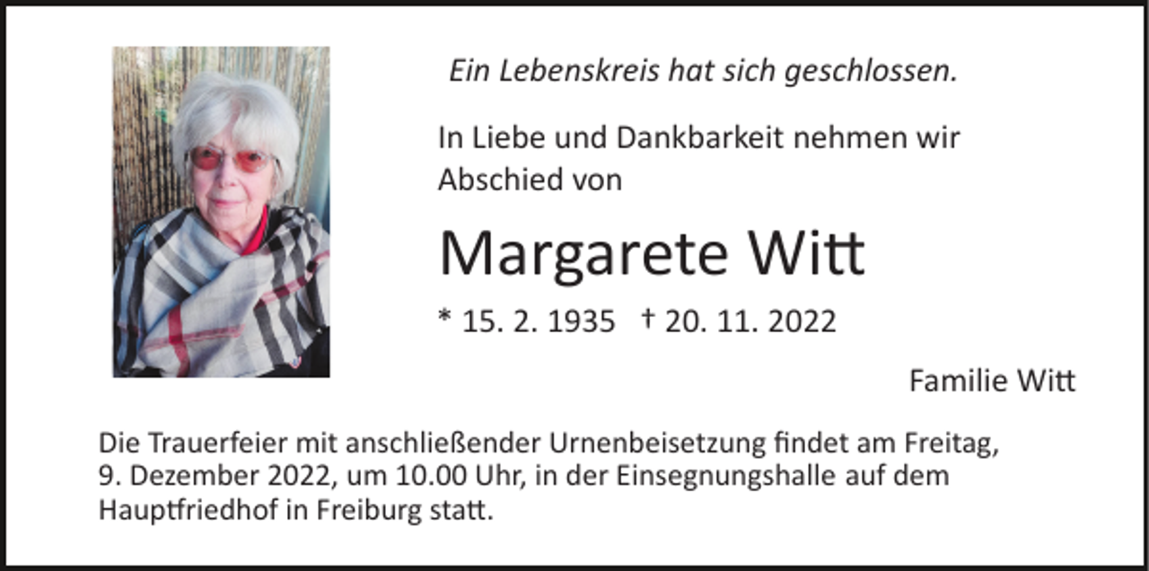 <p>Ein Lebenskreis hat sich geschlossen.<br />In Liebe und Dankbarkeit nehmen wir<br />Abschied von</p><p>Margarete Witt<br />* 15. 2. 1935 † 20. 11. 2022<br />Familie Witt<br />Die Trauerfeier mit anschließender Urnenbeisetzung ﬁndet am Freitag,<br />9. Dezember 2022, um 10.00 Uhr, in der Einsegnungshalle auf dem<br />Hauptfriedhof in Freiburg statt.</p>