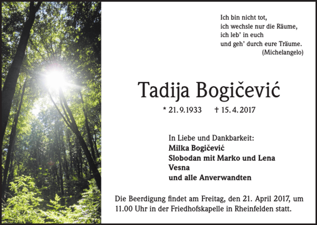 <p>Ich bin nicht tot,<br />ich wechsle nur die Räume,<br />ich leb’ in euch<br />und geh’ durch eure Träume.<br />(Michelangelo)</p><p>ˇ ´<br />Tadija Bogicevic<br />* 21. 9.1933 † 15. 4. 2017<br />In Liebe und Dankbarkeit:<br />ˇ ´<br />Milka Bogicevic<br />Slobodan mit Marko und Lena<br />Vesna<br />und alle Anverwandten<br />Die Beerdigung findet am Freitag, den 21. April 2017, um<br />11.00 Uhr in der Friedhofskapelle in Rheinfelden statt.</p>