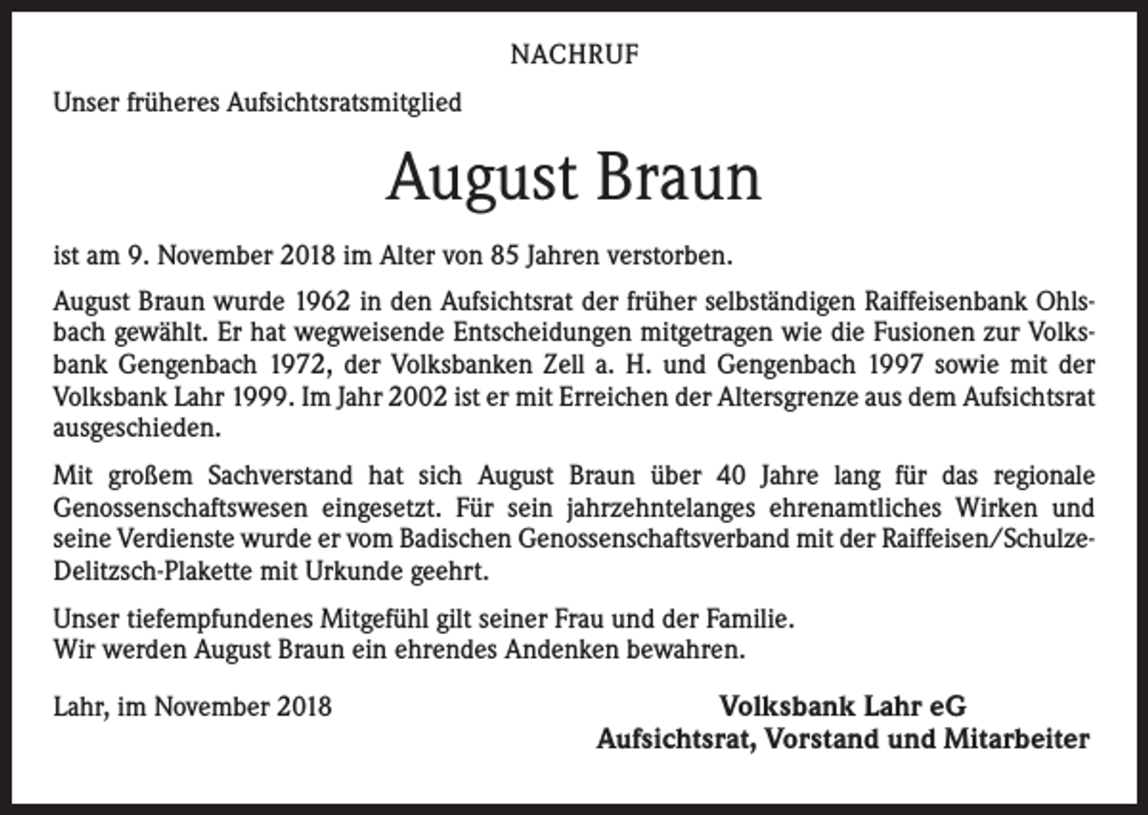 <p>NACHRUF<br />Unser früheres Aufsichtsratsmitglied</p><p>August Braun<br />ist am 9. November 2018 im Alter von 85 Jahren verstorben.<br />August Braun wurde 1962 in den Aufsichtsrat der früher selbständigen Raiffeisenbank Ohlsbach gewählt. Er hat wegweisende Entscheidungen mitgetragen wie die Fusionen zur Volksbank Gengenbach 1972, der Volksbanken Zell a. H. und Gengenbach 1997 sowie mit der<br />Volksbank Lahr 1999. Im Jahr 2002 ist er mit Erreichen der Altersgrenze aus dem Aufsichtsrat<br />ausgeschieden.<br />Mit großem Sachverstand hat sich August Braun über 40 Jahre lang für das regionale<br />Genossenschaftswesen eingesetzt. Für sein jahrzehntelanges ehrenamtliches Wirken und<br />seine Verdienste wurde er vom Badischen Genossenschaftsverband mit der Raiffeisen/SchulzeDelitzsch-Plakette mit Urkunde geehrt.<br />Unser tiefempfundenes Mitgefühl gilt seiner Frau und der Familie.<br />Wir werden August Braun ein ehrendes Andenken bewahren.</p><p>Lahr, im November 2018</p><p>Volksbank Lahr eG<br />Aufsichtsrat, Vorstand und Mitarbeiter</p>