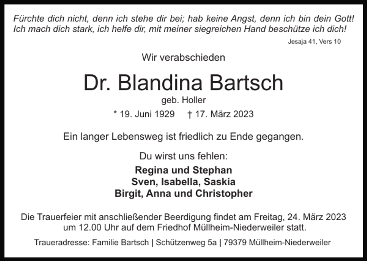 <p>Fürchte dich nicht, denn ich stehe dir bei; hab keine Angst, denn ich bin dein Gott!<br />Ich mach dich stark, ich helfe dir, mit meiner siegreichen Hand beschütze ich dich!<br />Jesaja 41, Vers 10</p><p>Wir verabschieden</p><p>Dr. Blandina Bartsch<br />geb. Holler</p><p>* 19. Juni 1929</p><p>† 17. März 2023</p><p>Ein langer Lebensweg ist friedlich zu Ende gegangen.<br />Du wirst uns fehlen:<br />Regina und Stephan<br />Sven, Isabella, Saskia<br />Birgit, Anna und Christopher<br />Die Trauerfeier mit anschließender Beerdigung findet am Freitag, 24. März 2023<br />um 12.00 Uhr auf dem Friedhof Müllheim-Niederweiler statt.<br />Traueradresse: Familie Bartsch | Schützenweg 5a | 79379 Müllheim-Niederweiler</p>
