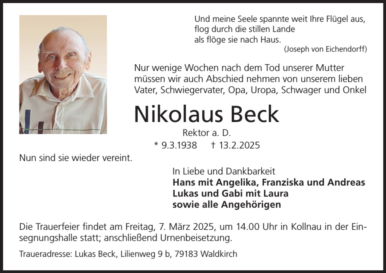 <p>Und meine Seele spannte weit Ihre Flügel aus,<br />flog durch die stillen Lande<br />als flöge sie nach Haus.<br />(Joseph von Eichendorff)</p><p>Nur wenige Wochen nach dem Tod unserer Mutter<br />müssen wir auch Abschied nehmen von unserem lieben<br />Vater, Schwiegervater, Opa, Uropa, Schwager und Onkel</p><p>Nikolaus Beck<br />Rektor a. D.<br />* 9.3.1938 † 13.2.2025</p><p>Nun sind sie wieder vereint.<br />In Liebe und Dankbarkeit<br />Hans mit Angelika, Franziska und Andreas<br />Lukas und Gabi mit Laura<br />sowie alle Angehörigen<br />Die Trauerfeier findet am Freitag, 7. März 2025, um 14.00 Uhr in Kollnau in der Einsegnungshalle statt; anschließend Urnenbeisetzung.<br />Traueradresse: Lukas Beck, Lilienweg 9 b, 79183 Waldkirch</p>