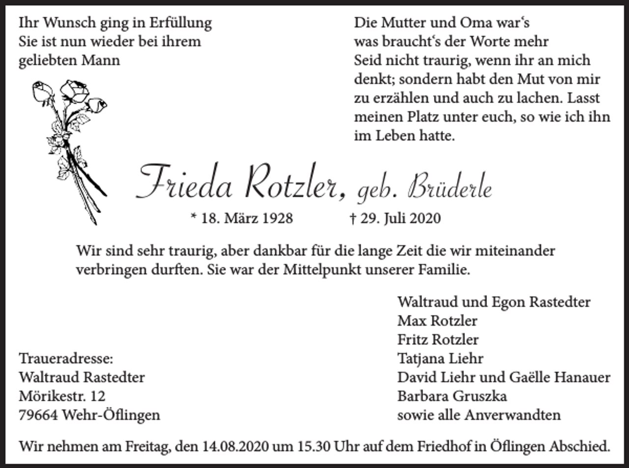 <p>Ihr Wunsch ging in Erfüllung<br />Sie ist nun wieder bei ihrem<br />geliebten Mann</p><p>Die Mutter und Oma war‘s<br />was braucht‘s der Worte mehr<br />Seid nicht traurig, wenn ihr an mich<br />denkt; sondern habt den Mut von mir<br />zu erzählen und auch zu lachen. Lasst<br />meinen Platz unter euch, so wie ich ihn<br />im Leben hatte.</p><p>Frieda Rotzler, geb. Brüderle<br />* 18. März 1928</p><p>† 29. Juli 2020</p><p>Wir sind sehr traurig, aber dankbar für die lange Zeit die wir miteinander<br />verbringen durften. Sie war der Mittelpunkt unserer Familie.</p><p>Traueradresse:<br />Waltraud Rastedter<br />Mörikestr. 12<br />79664 Wehr-Öflingen</p><p>Waltraud und Egon Rastedter<br />Max Rotzler<br />Fritz Rotzler<br />Tatjana Liehr<br />David Liehr und Gaëlle Hanauer<br />Barbara Gruszka<br />sowie alle Anverwandten</p><p>Wir nehmen am Freitag, den 14.08.2020 um 15.30 Uhr auf dem Friedhof in Öflingen Abschied.</p>
